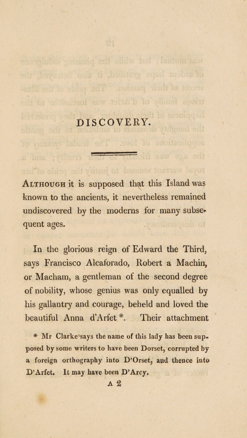 DISCOVERY. . / : ' . '—^— - '!! Although it is supposed that this Island was known to the ancients, it nevertheless remained undiscovered by the moderns for many subse¬ quent ages. In the glorious reign of Edward the Third, says Francisco Alcaforado, Robert a Machin, or Macham, a gentleman of the second degree of nobility, whose genius w^as only equalled by his gallantry and courage, beheld and loved the beautiful Anna d’Arfet Their attachment * Mr Clarke'^says the name of this lady has been sup¬ posed by some writers to have been Dorset, corrupted by a foreign orthography into D’Orset, and thence into D’Arfet. It may have been D’Arcy. A g