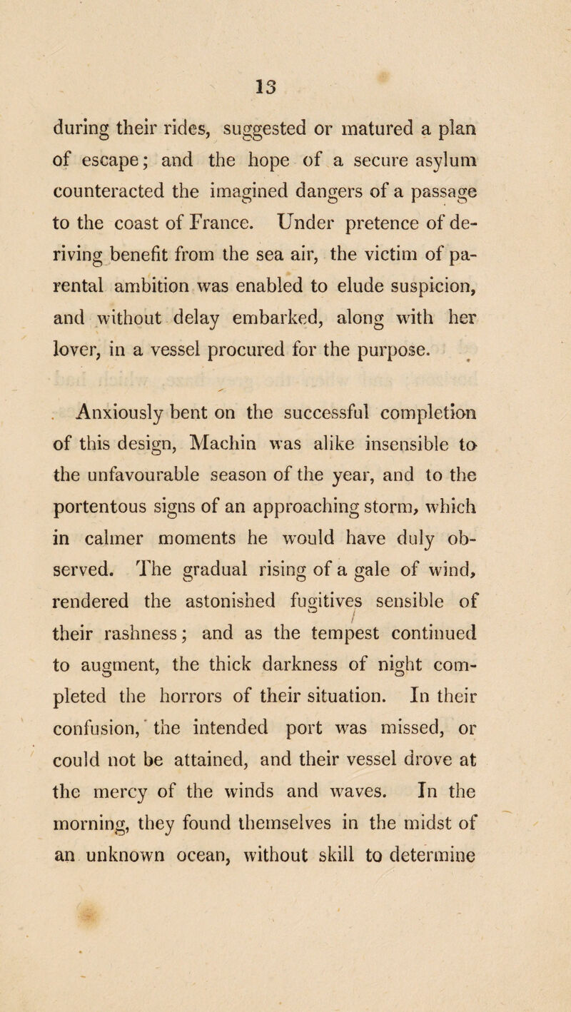 during their rides, suggested or matured a plan of escape; and the hope of a secure asylum counteracted the imagined dangers of a passage to the coast of France. Under pretence of de¬ riving benefit from the sea air, the victim of pa¬ rental ambition was enabled to elude suspicion, and without delay embarked, along with her lover, in a vessel procured for the purpose. . Anxiously bent on the successful completion of this design, Machin was alike insensible to the unfavourable season of the year, and to the portentous signs of an approaching storm, which in calmer moments he would have duly ob¬ served. The gradual rising of a gale of wind, rendered the astonished fugitives sensible of their rashness; and as the tempest continued to augment, the thick darkness of night com¬ pleted the horrors of their situation. In their confusion, * the intended port was missed, or ' could not be attained, and their vessel drove at the mercy of the winds and waves. In the morning, they found themselves in the midst of an unknown ocean, without skill to determine