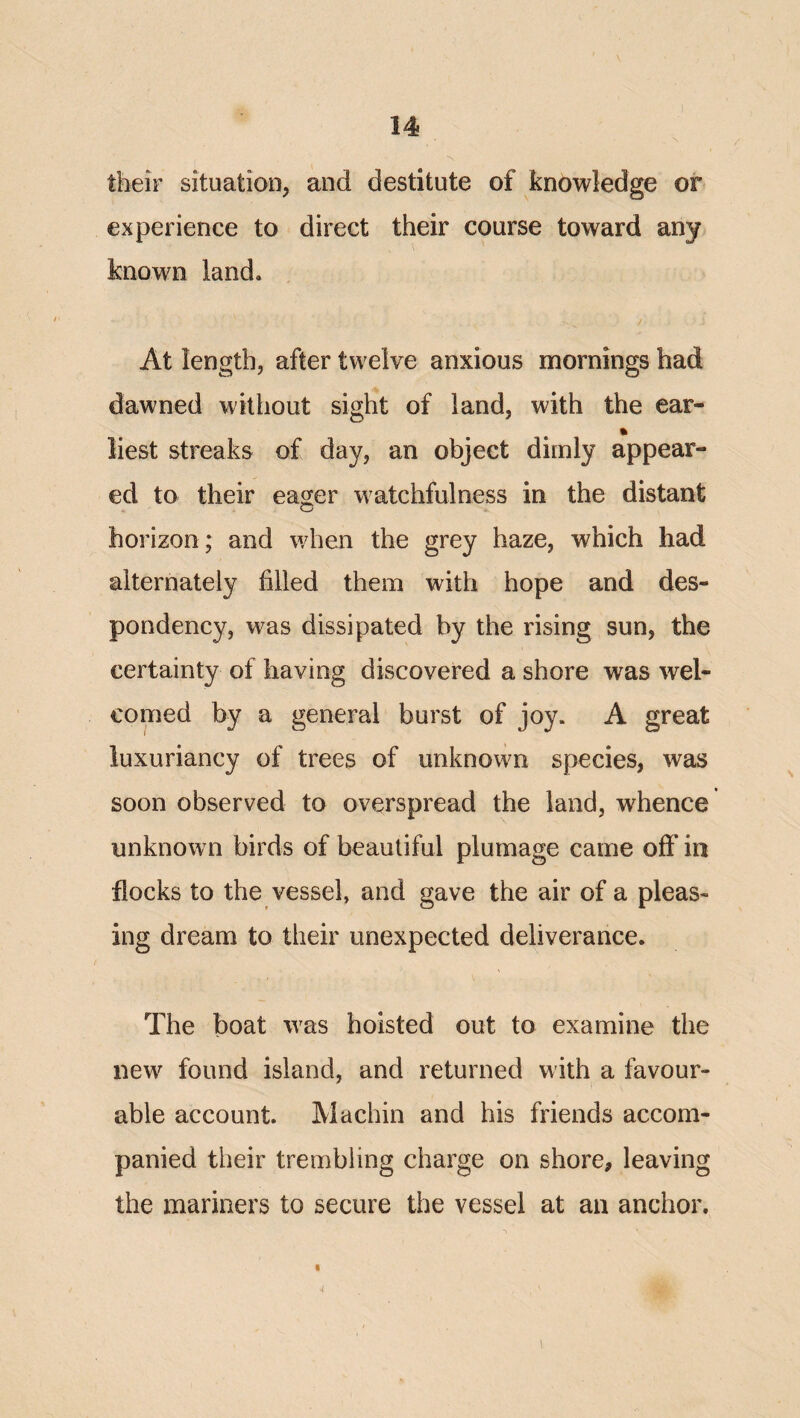 f ^ ^ their situation, and destitute of knowledge or experience to direct their course toward any known land. At length, after twelve anxious mornings had dawned without sight of land, with the ear- % liest streaks of day, an object dimly appear¬ ed to their eager watchfulness in the distant horizon; and when the grey haze, which had alternately filled them with hope and des¬ pondency, was dissipated by the rising sun, the certainty of having discovered a shore was wel¬ comed by a general burst of joy. A great luxuriancy of trees of unknown species, was soon observed to overspread the land, whence unknown birds of beautiful plumage came off in flocks to the vessel, and gave the air of a pleas¬ ing dream to their unexpected deliverance. The boat was hoisted out to examine the new found island, and returned with a favour¬ able account. Machin and his friends accom¬ panied their trembling charge on shore, leaving the mariners to secure the vessel at an anchor. 4