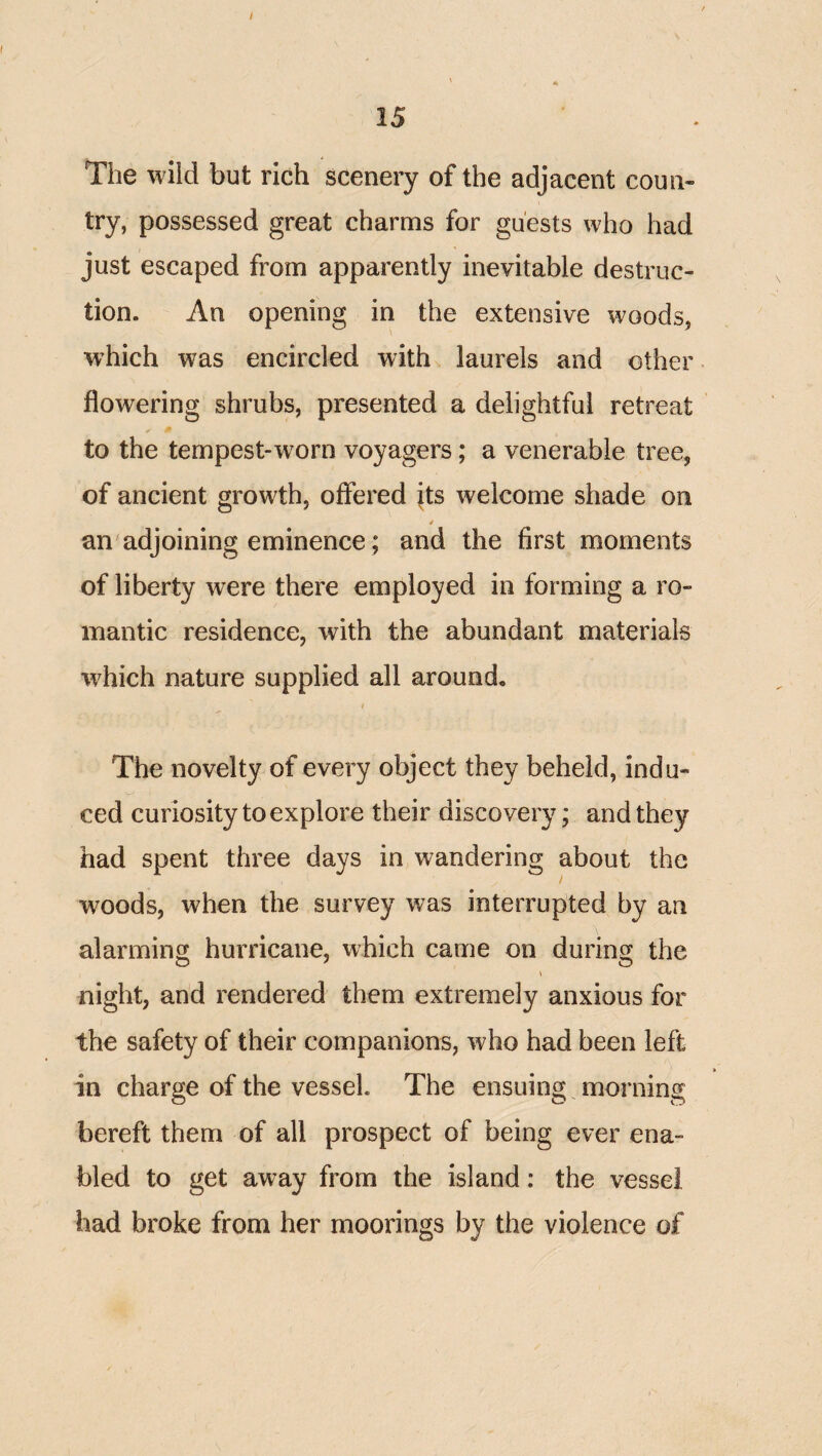 / 15 The Maid but rich scenery of the adjacent coun¬ try, possessed great charms for guests who had just escaped from apparently inevitable destruc¬ tion. An opening in the extensive woods, which was encircled withs laurels and other flowering shrubs, presented a delightful retreat to the tempest-worn voyagers; a venerable tree, of ancient growth, offered \ts welcome shade on 4 an'adjoining eminence; and the first moments of liberty were there employed in forming a ro¬ mantic residence, with the abundant materials which nature supplied all around. The novelty of every object they beheld, indu¬ ced curiosity to explore their discovery; and they had spent three days in wandering about the Mwds, when the survey was interrupted by an alarming hurricane, which came on during the night, and rendered them extremely anxious for the safety of their companions, who had been left in charge of the vessel. The ensuing morning bereft them of all prospect of being ever ena¬ bled to get away from the island: the vessel had broke from her moorings by the violence of
