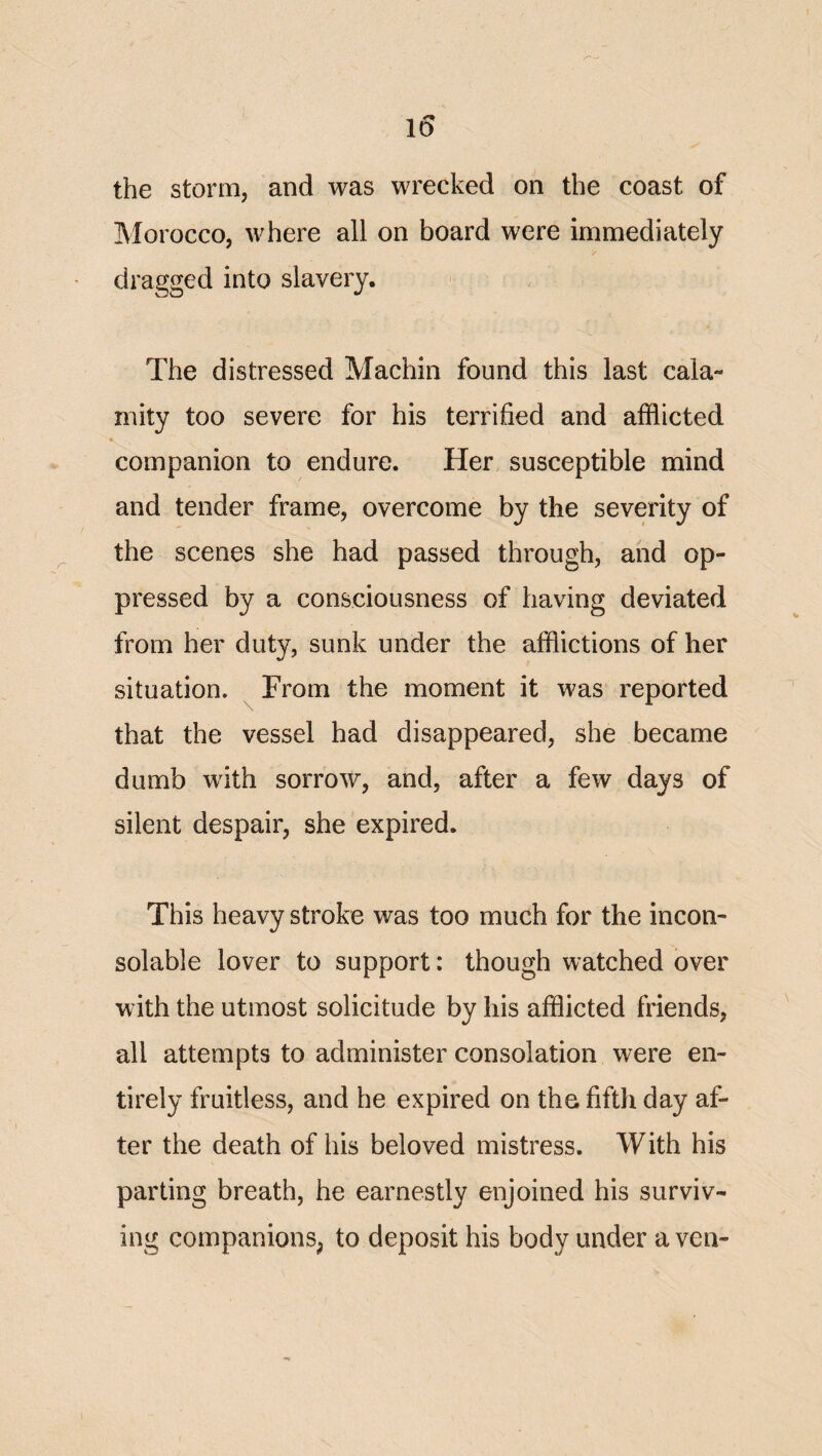 the storm, and was wrecked on the coast of Morocco, where all on board were immediately dragged into slavery. The distressed Machin found this last cala¬ mity too severe for his terrified and afflicted I companion to endure. Her susceptible mind and tender frame, overcome by the severity of the scenes she had passed through, and op¬ pressed by a consciousness of having deviated from her duty, sunk under the afflictions of her situation. From the moment it was reported that the vessel had disappeared, she became dumb with sorrow, and, after a few days of silent despair, she expired. This heavy stroke was too much for the incon¬ solable lover to support: though watched over w ith the utmost solicitude by his afflicted friends, all attempts to administer consolation were en¬ tirely fruitless, and he expired on the fifth day af¬ ter the death of his beloved mistress. With his parting breath, he earnestly enjoined his surviv¬ ing companions^ to deposit his body under a ven-
