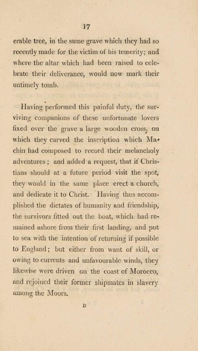 erable tree, in the same grave which they had so recently made for the victim of his temerity; and where the altar which had been raised to cele¬ brate their deliverance, would now mark their untimely tomb. 0: Having performed this painful duty, the sur¬ viving companions of these unfortunate lovers fixed over the grave a large wooden cross^ on which they carved the inscription which Ma-» chin had composed to record their melancholy adventures ; and added a request, that if Chris¬ tians should at a future period visit the spot, they would in the same place erect a church, and dedicate it to Christ. Having thus accom¬ plished the dictates of humanity and friendship, . \ the survivors fitted out the boat, which had re¬ mained ashore from their first landing, and put to sea with the intention of returning if possible to England; but either from want of skill, or owing to currents and unfavourable winds, they likewise were driven on the coast of Morocco, and rejoined their former shipmates in slavery among the Moors. B