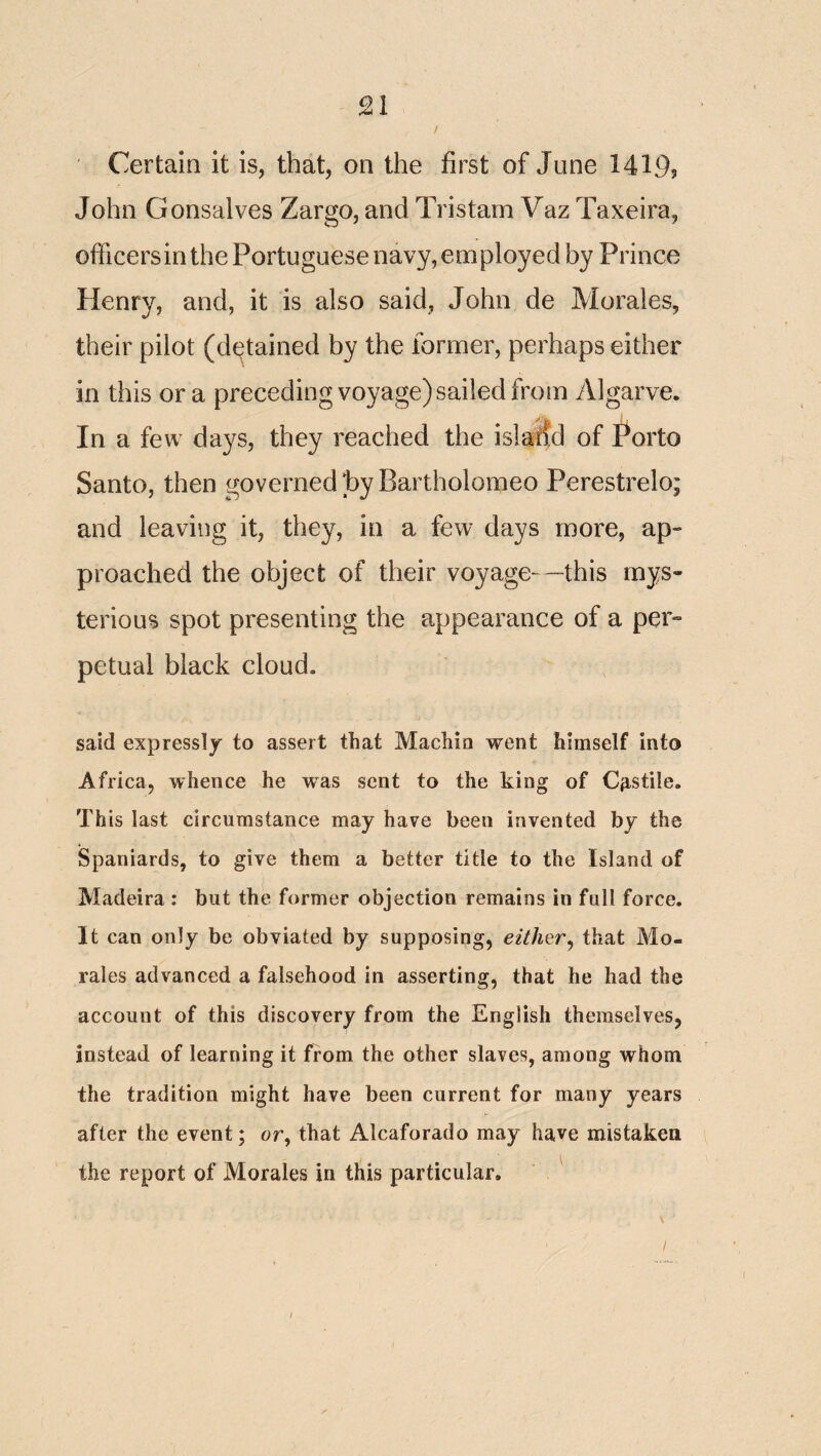 / Certain it is, that, on the first of June 1419? John Gonsalves Zargo, and Tristam Vaz Taxeira, officersin the Portuguese navy, employed by Prince Henry, and, it is also said, John de Morales, their pilot (detained by the former, perhaps either in this ora preceding voyage) sailed from Algarve. In a few days, they reached the island of Porto Santo, then governed hyBartholomeo Perestrelo; and leaving it, they, in a few days more, ap¬ proached the object of their voyage—this mys¬ terious spot presenting the appearance of a per¬ petual black cloud. said expressly to assert that Machia went himself into Africa, whence he was sent to the king of C^-stile. This last circumstance may have been invented by the Spaniards, to give them a better title to the Island of Madeira : but the former objection remains in full force. It can only be obviated by supposing, either^ that Mo¬ rales advanced a falsehood in asserting, that he had the account of this discovery from the English themselves, instead of learning it from the other slaves, among whom the tradition might have been current for many years after the event; or, that Alcaforado may have mistaken the report of Morales in this particular. ^