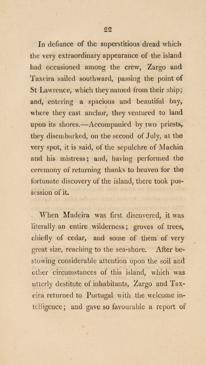 In defiance of the superstitious dread wliicli the very extraordinary appearance of the island had occasioned among the crew, Zargo and Taxeira sailed southward, passing the point of St Lawrence, which they named from their ship; and, entering a spacious and beautiful bay, where they cast anchor, they ventured to land / upon its shores.—x4ccompanied by two priests, they disembarked, on the second of July, at the very spot, it is said, of the sepulchre of Machin and his mistress; and, having performed the ceremony of returning thanks to heaven for the fortunate discovery of the island, there took pos» session of it. When Madeira was first discovered, it was literally an entire wilderness; groves of trees, chiefly of cedar, and some of them of very great size, reaching to the sea-shore. After be¬ stowing considerable attention upon the soil and other circumstances of this island, which was utterly destitute of inhabitants, Zargo and Tax¬ eira returned to Portugal with the welcome in¬ telligence; and gave so favourable a report of