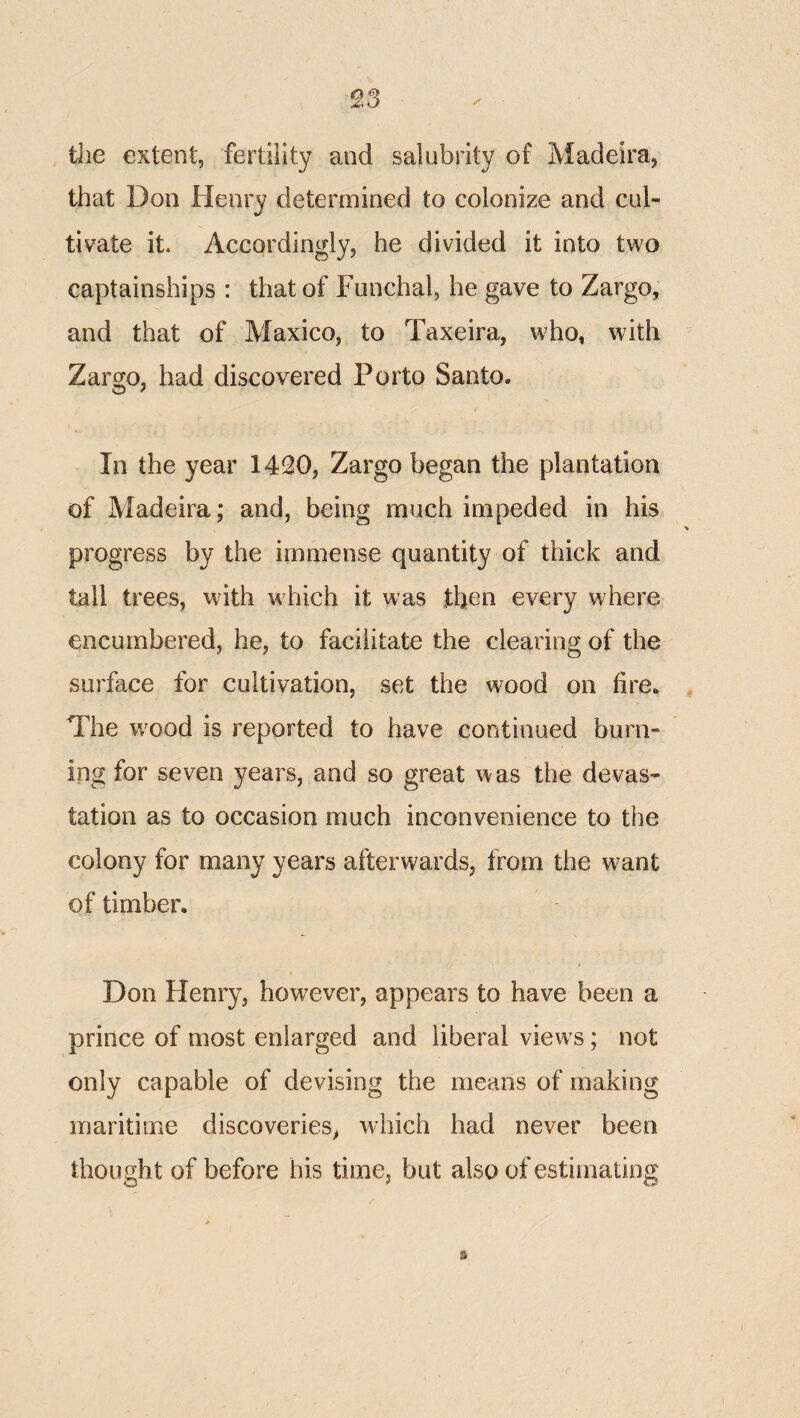 tJie extent, fertility and salubrity of Madeira, that Don Henry determined to colonize and cul¬ tivate it. Accordingly, he divided it into two captainships : that of Funchal, he gave to Zargo, and that of Maxico, to Taxeira, who, with Zarcfo, had discovered Porto Santo. In the year 1420, Zargo began the plantation of Madeira; and, being much impeded in his progress by the immense quantity of thick and tall trees, with w^hich it was then every where encumbered, he, to facilitate the clearing of the surface for cultivation, set the w^ood on fire. The w^ood is reported to have continued burn¬ ing for seven years, and so great was the devas¬ tation as to occasion much inconvenience to the colony for many years afterwards, from the want of timber. Don Henry, however, appears to have been a prince of most enlarged and liberal view s; not only capable of devising the means of making maritime discoveries, which had never been thought of before his time, but also of estimating 3