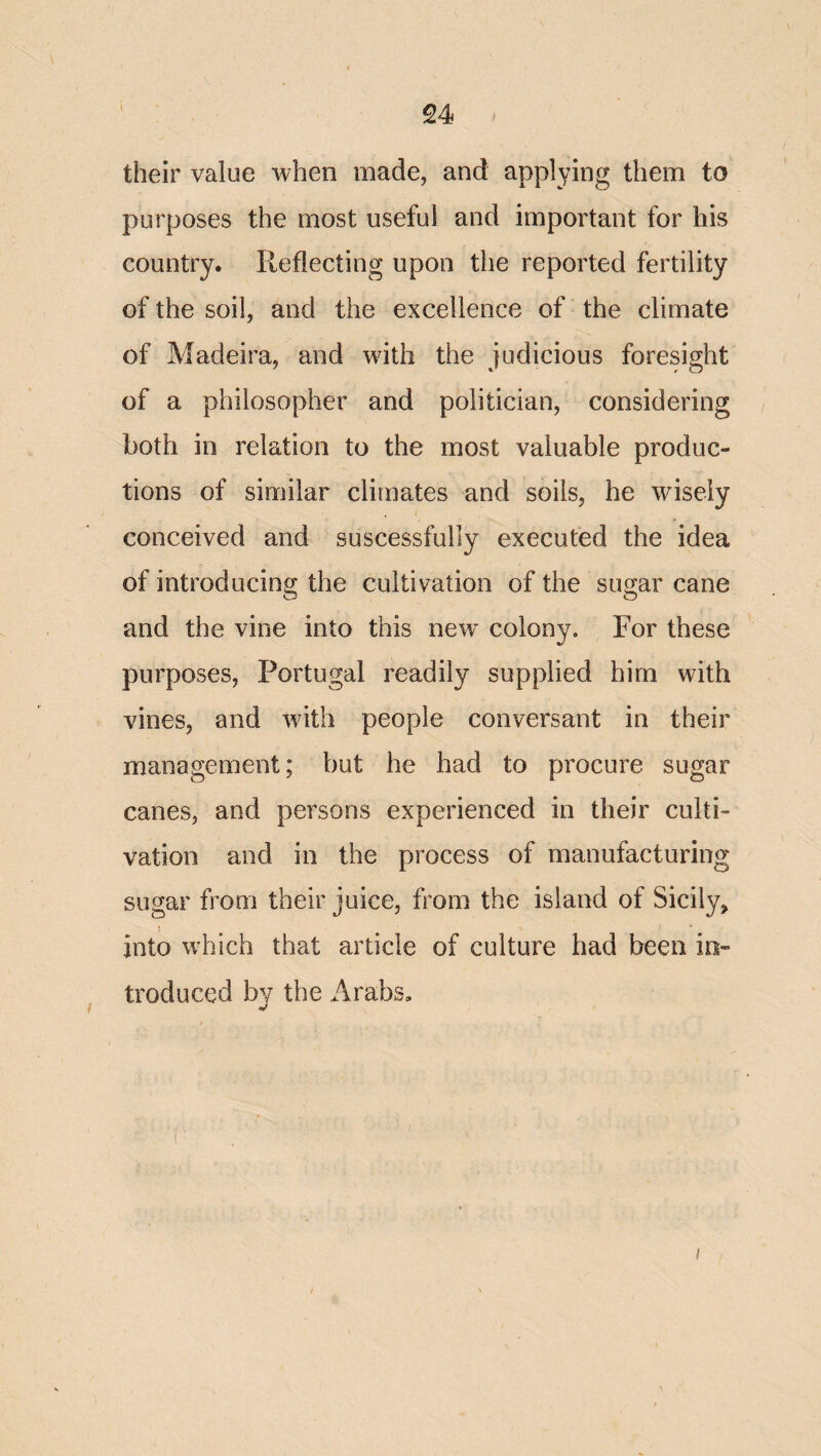 their value when made, and applying them to purposes the most useful and important for his country. Reflecting upon the reported fertility of the soil, and the excellence of the climate of Madeira, and with the judicious foresight of a philosopher and politician, considering both in relation to the most valuable produc¬ tions of similar climates and soils, he wisely conceived and suscessfully executed the idea of introducing the cultivation of the sugar cane and the vine into this new^ colony. For these purposes, Portugal readily supplied him with vines, and with people conversant in their management; but he had to procure sugar canes, and persons experienced in their culti¬ vation and in the process of manufacturing sugar from their juice, from the island of Sicily^ into which that article of culture had been in¬ troduced by the Arabs. i