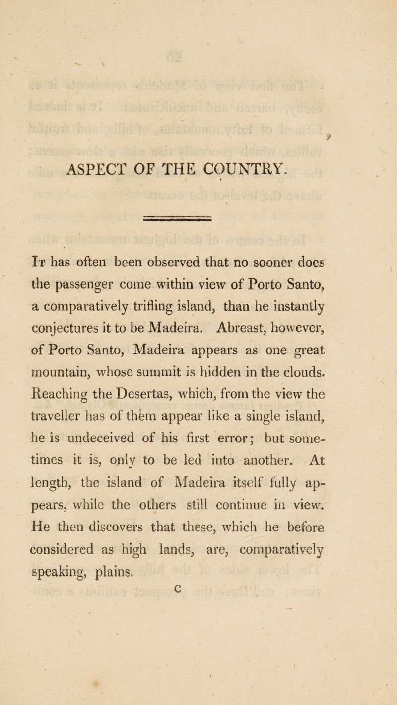 ASPECT OF THE COUNTRY. It has often been observed that no sooner does the passenger come within view of Porto Santo, a comparatively trifling island, than he instantly conjectures it to be Madeira. Abreast, however, of Porto Santo, Madeira appears as one great mountain, whose summit is hidden in the clouds. Reaching the Desertas, which, from the view the traveller has of them appear like a single island, he is undeceived of his first error; but some¬ times it is, only to be led into another. At length, the island of Madeira itself fully ap¬ pears, while the others still continue in view. He then discovers that these, which he before considered as high lands, are, comparatively speaking, plains. c / !