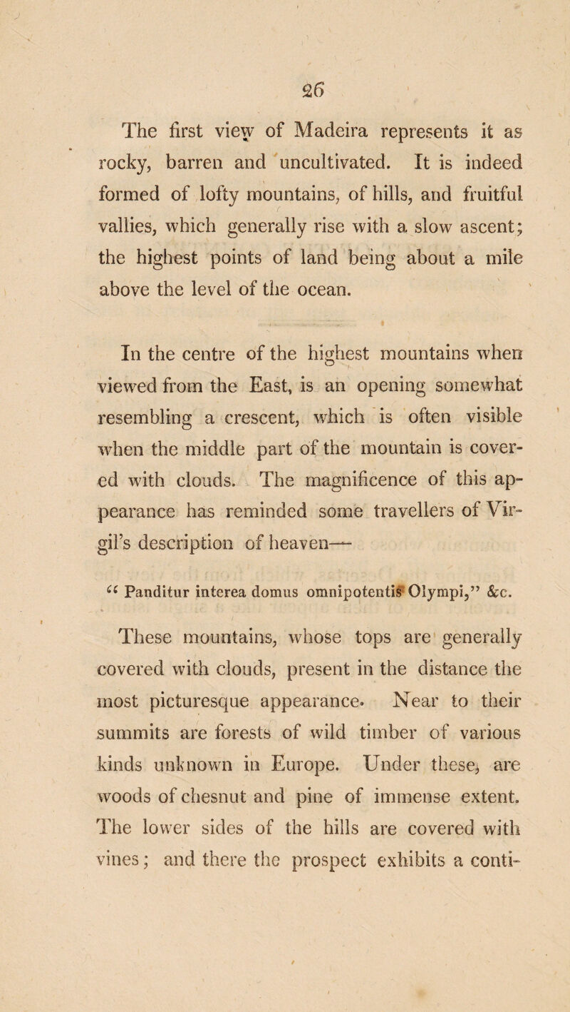 25 The first view of Madeira represents it as rocky, barren and uncnltivated. It is indeed formed of lofty mountains, of hills, and fruitful vallies, which generally rise with a slow ascent; the highest points of land being about a mile above the level of the ocean. In the centre of the highest mountains when viewed from the East, is an opening somewhat resembling a crescent, which is often visible when the middle part of the mountain is cover¬ ed with clouds. The magnificence of this ap¬ pearance has reminded some travellers of Vir¬ gil’s description of heaven— Panditur interea domus omnipoteiiti§ Olympi,” &:c. These mountains, whose tops are generally covered with clouds, present in the distance the most picturesque appearance. Near to their summits are forests of wild timber of various kinds unknown in Europe. Under theses are woods of chesnut and pine of immense extent The lower sides of the hills are covered with vines; and there the prospect exhibits a conti- /