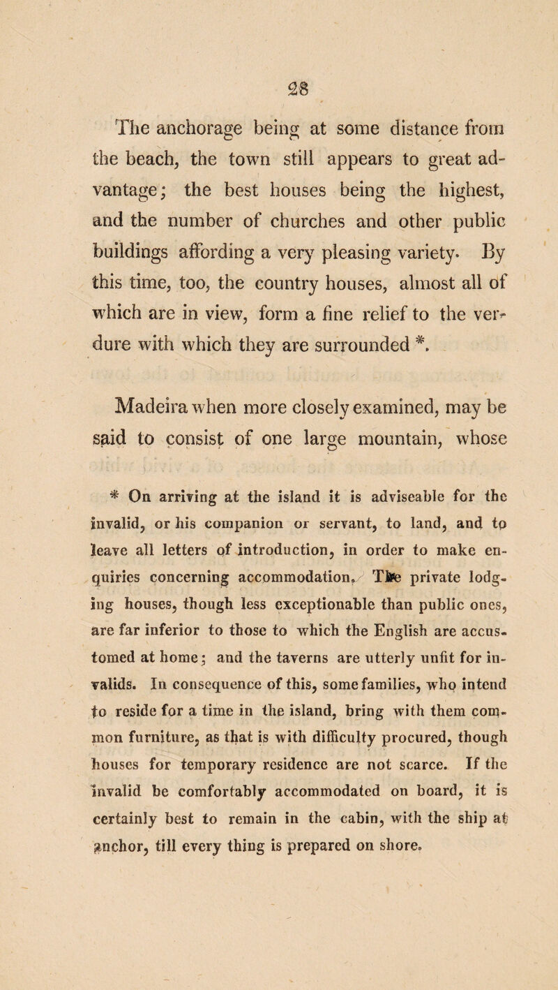 The anchorage being at some distance from the beach^ the town still appears to great ad¬ vantage; the best houses being the highest, and the number of churches and other public buildings affording a very pleasing variety. By this time, too, the country houses, almost all of which are in view, form a fine relief to the ver¬ dure with which they are surrounded Madeira when more closely examined, may be said to consist of one large mountain, whose * On arrmng at the island it is adviseable for the Invalid, or his companion or servant, to land, and tq leave all letters of introduction, in order to make en¬ quiries concerning accommodation,y Ttee private lodg¬ ing houses, though less exceptionable than public ones, are far inferior to those to which the English are accus¬ tomed at home 5 and the taverns are utterly unfit for in¬ valids. In consequence of this, some families, who intend to reside for a time in the island, bring with them corq- mon furniture, as that is with difficulty procured, though houses for temporary residence are not scarce. If the invalid be comfortably accommodated on board, it is certainly best to remain in the cabin, with the ship at anchor, till every thing is prepared on shore.