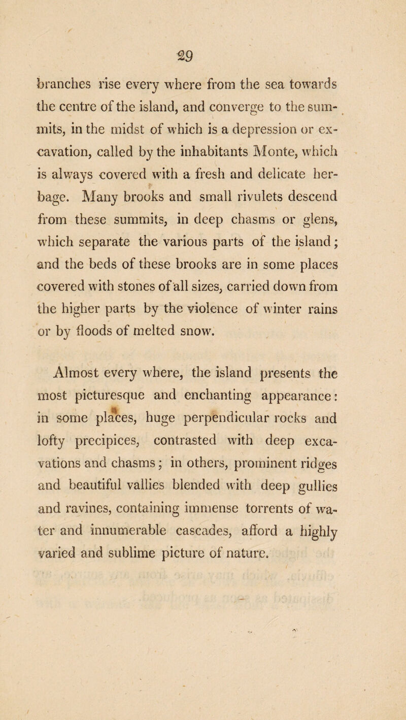 ^9 branches rise every where from the sea towards the centre of the island, and converge to the sum¬ mits, in the midst of which is a depression or ex¬ cavation, called by the inhabitants Monte, which is always covered with a fresh and delicate her¬ bage. Many brooks and small rivulets descend from these summits, in deep chasms or glens, wdnch separate the various parts of the island; and the beds of these brooks are in some places covered with stones of all sizes, carried down from the higher parts by the violence of winter rains I or by floods of melted snow. Almost every where, the island presents the most picturesque and enchanting appearance: in some places, huge perpendicular rocks and lofty precipices, contrasted with deep exca¬ vations and chasms; in others, prominent ridges and beautiful vallies blended with deep gullies and ravines, containing immense torrents of wa¬ ter and innumerable cascades, afford a highly varied and sublime picture of nature.
