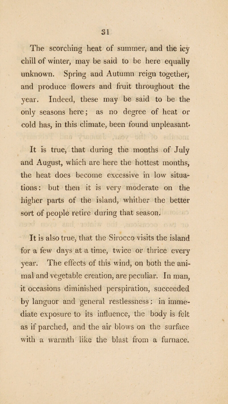 The scorching heat of summer, and the icy chill of winter, may be said to be here equally unknown. Spring and Autumn reign together, and produce flowers and fruit throughout the year. Indeed, these may be said to be the only seasons here; as no degree of heat or cold has, in this climate, been found unpleasant® I It is true, that during the months of July and August, which are here the hottest months, the heat does become excessive in low situa¬ tions : but then it is very moderate on the higher parts of the island, whither the better sort of people retire during that season. It is also true, that the Sirocco visits the island for a few days at a time, twice or thrice every year. The effects of this wind, on both the ani¬ mal and vegetable creation, are peculiar. In mao, it occasions diminished perspiration, succeeded by languor and general restlessness: in imme¬ diate exposure to its influence, the body is felt as if parched, and the air blows on the surface with a warmth like the blast from a furnace.