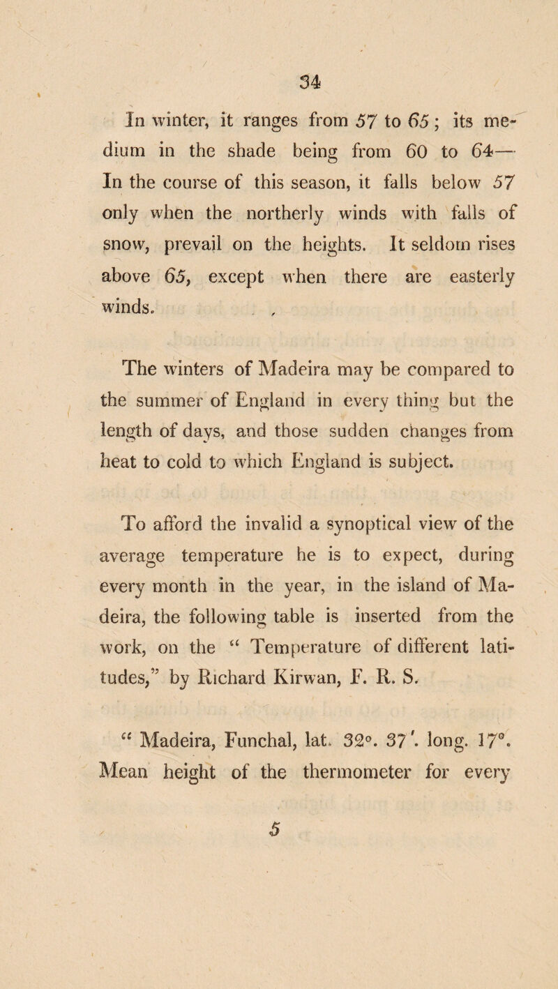 34 In winter, it ranges from 57 to 65; its me¬ dium in the shade being from 60 to 64— In the course of this season, it fails below 57 only when the northerly winds with fails of snow, prevail on the heights. It seldom rises above 65, except when there are easterly winds. The winters of Madeira may be compared to the summer of England in every thing but the length of days, and those sudden changes from heat to cold to which England is subject. To afford the invalid a synoptical view of the average temperature he is to expect, during every month in the year, in the island of Ma¬ deira, the following table is inserted from the work, on the ‘‘ Temperature of different lati¬ tudes,” by Richard Kirwan, E. R. S. Madeira, Funchal, lat. 32°. 3?'. long. 17®. Mean height of the thermometer for every 5