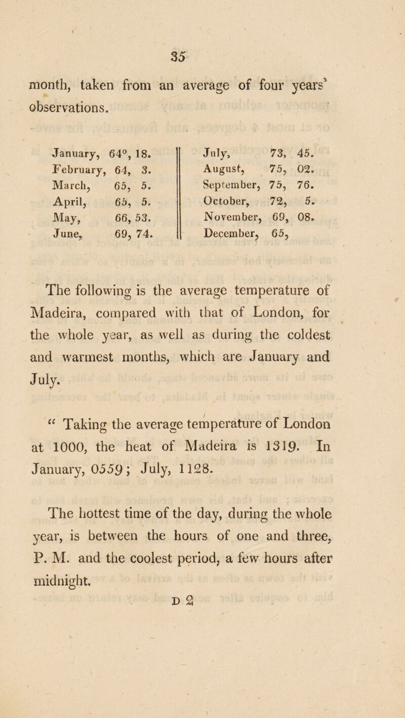 month, taken from an observations. January, 64°, 18. February, 64, 3. March, 65, 5. April, 65, 5. May, 66, 53. June, 69, 74. average of four years^ July, 73, 45. August, 75, 02. September, 75, 76. October, 72, 5, November, 69, 08. December, 65, The following is the average temperature of Madeira, compared with that of London, for the whole year, as well as during the coldest and warmest months, which are January and July. Taking the average temperature of London at 1000, the heat of Madeira is 1319. In January, 0559; July, 1128. The hottest time of the day, during the whole year, is betw^een the hours of one and three, P. M. and the coolest period, a few hours after midnight, D 2