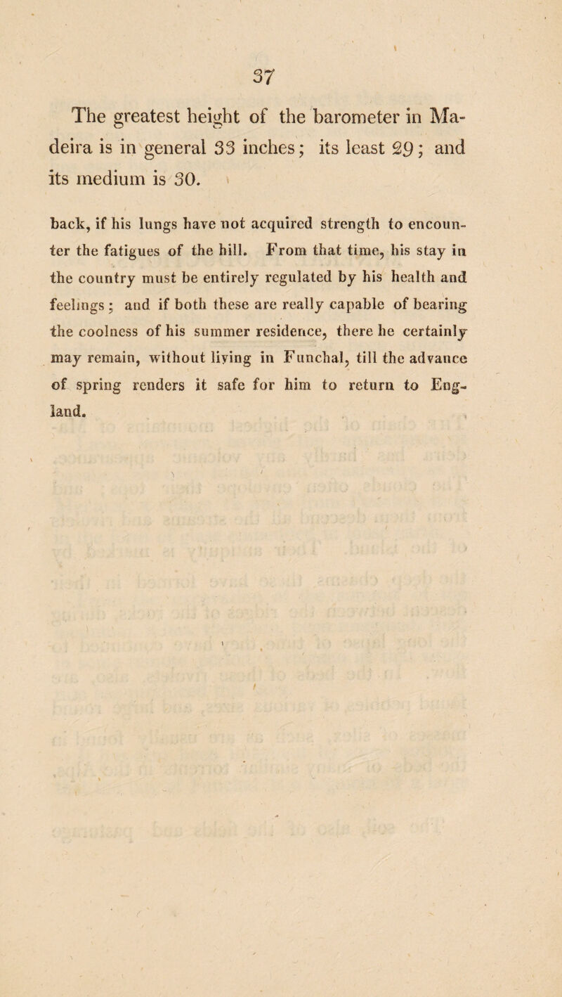 The greatest height of the barometer in Ma¬ deira is in general 33 inches; its least £91 and its medium is 30. back, if his lungs have not acquired strength to encoun¬ ter the fatigues of the hill. From that time, his stay in the country must be entirely regulated by his health and feelings; and if both these are really capable of bearing the coolness of his summer residence, there he certainly may remain, without living in Funchal, till the advance of spring renders it safe for him to return to Eng¬ land. ) /