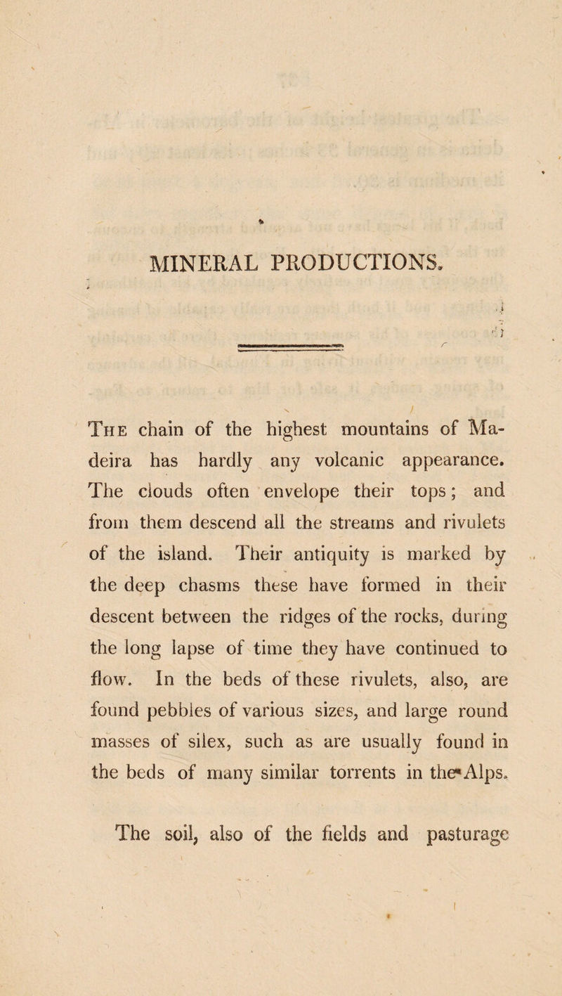 MINERAL PRODUCTIONS. .1 The chain of the highest mountains of Ma¬ deira has hardly any volcanic appearance. The clouds often envelope their tops; and from them descend all the streams and rivulets of the island. Their antiquity is marked by the deep chasms these have formed in their descent between the ridges of the rocks, during the long lapse of time they have continued to flow. In the beds of these rivulets, also, are found pebbles of various sizes, and large round masses of siiex, such as are usually found in the beds of many similar torrents in the^ Alps. The soil, also of the fields and pasturage f