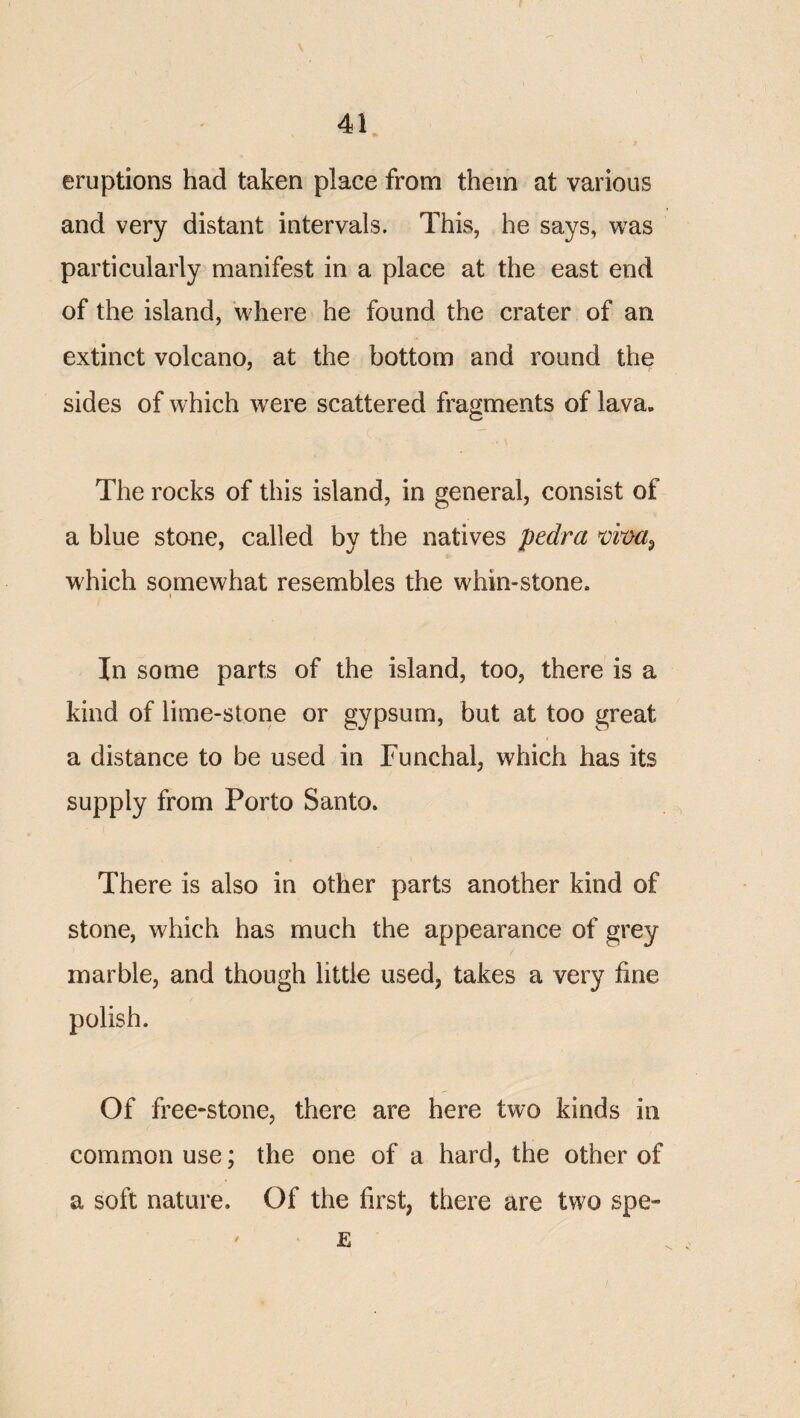 eruptions had taken place from them at various and very distant intervals. This, he says, was particularly manifest in a place at the east end of the island, where he found the crater of an extinct volcano, at the bottom and round the sides of which were scattered fragments of lava. The rocks of this island, in general, consist of a blue stone, called by the natives pedra which somewhat resembles the whin-stone. I In some parts of the island, too, there is a kind of lime-stone or gypsum, but at too great a distance to be used in Funchal, which has its supply from Porto Santo. There is also in other parts another kind of stone, which has much the appearance of grey marble, and though little used, takes a very fine polish. Of free-stone, there are here two kinds in common use; the one of a hard, the other of a soft nature. Of the first, there are two spe- E