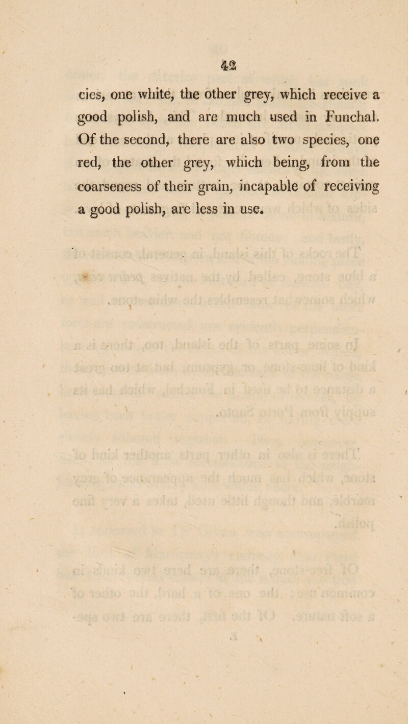 42; cies, one white, the other grey, which receive a good polish, and are much used in Funchal. Of the second, there are also two species, one red, the other grey, which being, from the coarseness of their grain, incapable of receiving a good polish, are less in use.