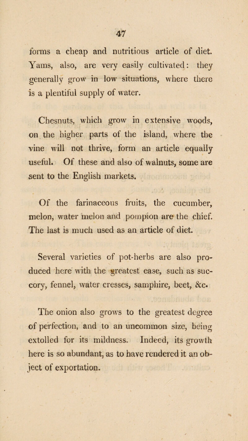 forms a cheap and nutritious article of diet Yams, also, are very easily cultivated: they generally grow in low situations, where there is a plentiful supply of water. Chesnuts, which grow^ in extensive woods, on the higher parts of the island, where the vine wdll not thrive, form an article equally useful. Of these and also of walnuts, some are 3ent to the English markets. Of the farinaceous fruits, the cucumber, melon, water melon and pompion are the chief. The last is much used as an article of diet c Several varieties of pot-herbs are also pro¬ duced here with the greatest ease, such as suc¬ cory, fennel, water cresses, samphire, beet, &c. The onion also grows to the greatest degree O C* O of perfection, and to an uncommon size, being extolled for its mildness. Indeed, its growth here is so abundant, as to have rendered it an ob¬ ject of exportation. . '