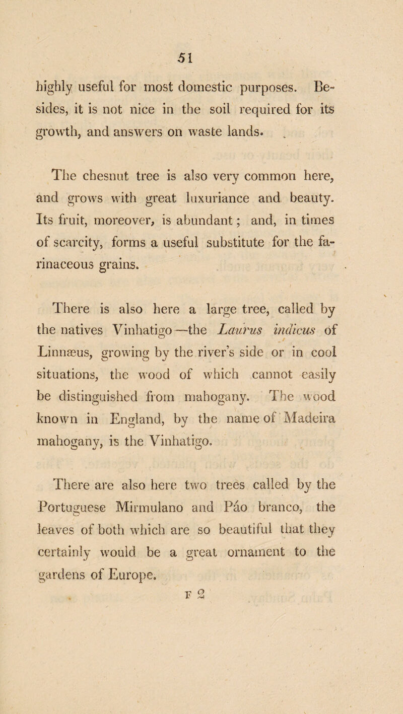 51 highly useful for most domestic purposes. Be¬ sides, it is not nice in the soil required for its growth, and answers on waste lands. The chesnut tree is also very common here, and grows with great luxuriance and beauty. Its fruit, moreover, is abundant; and, in times of scarcity, forms a useful substitute for the fa¬ rinaceous grains. , There is also here a large tree, called by the natives Vinhatio;o—the Laurus indicus of Linnaeus, growing by the river’s side or in cool situations, the wood of which cannot easily be distinguished from mahogany. The wood known in England, by the name of “Madeira mahogany, is the Vinhatigo. There are also here two trees called by the PortuGTuese Mirmuiano and Pao branco, the leaves of both which are so beautiful that they certainly would be a great ornament to the gardens of Europe, r 2