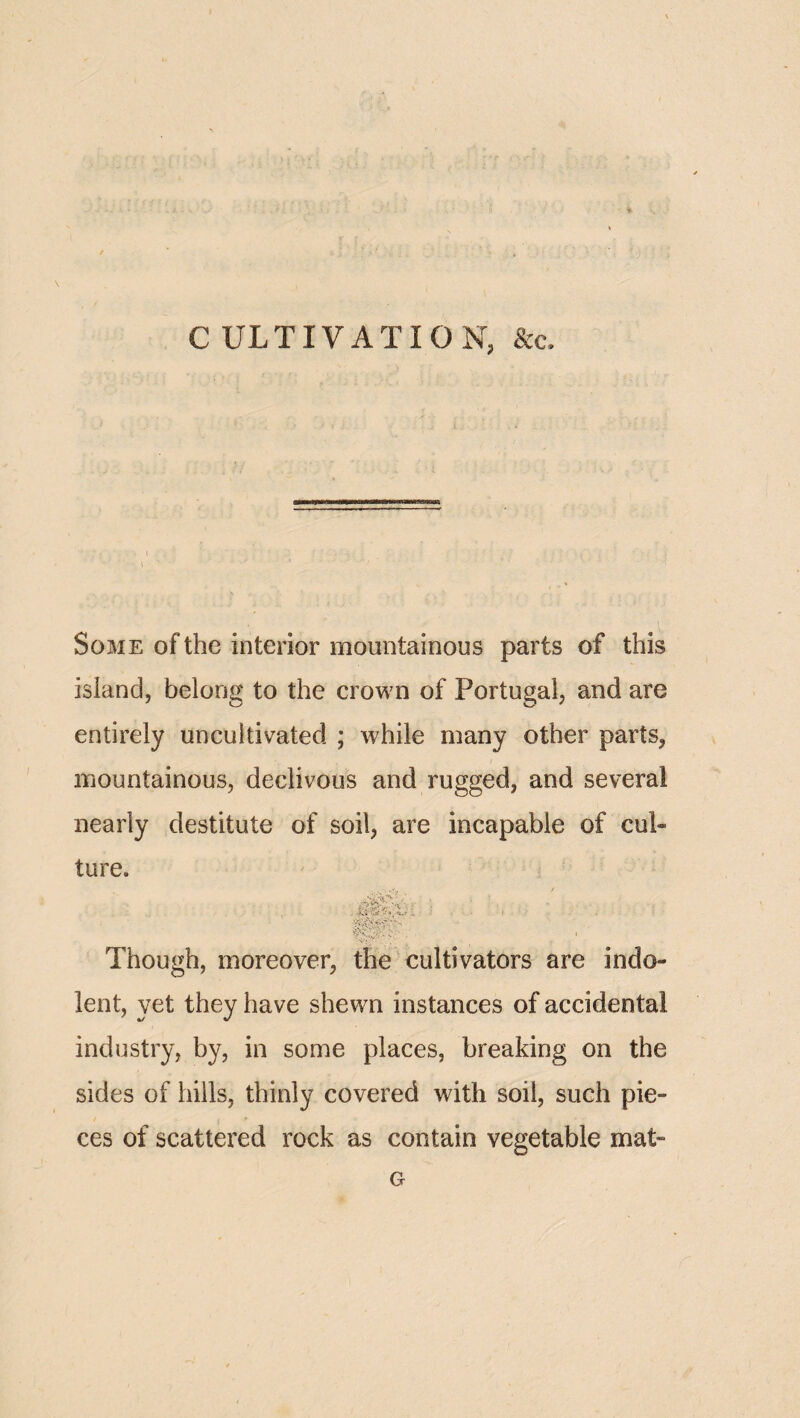 •Is C ULTIVATION, &c. Some of the interior mountainous parts of this island, belong to the crown of Portugal, and are entirely uncultivated ; while many other parts, mountainous, declivous and rugged, and several nearly destitute of soil, are incapable of cul¬ ture. ^ s. Though, moreover, the cultivators are indo¬ lent, yet they have shewn instances of accidental industry, by, in some places, breaking on the sides of hills, thinly covered with soil, such pie¬ ces of scattered rock as contain vegetable mat- G