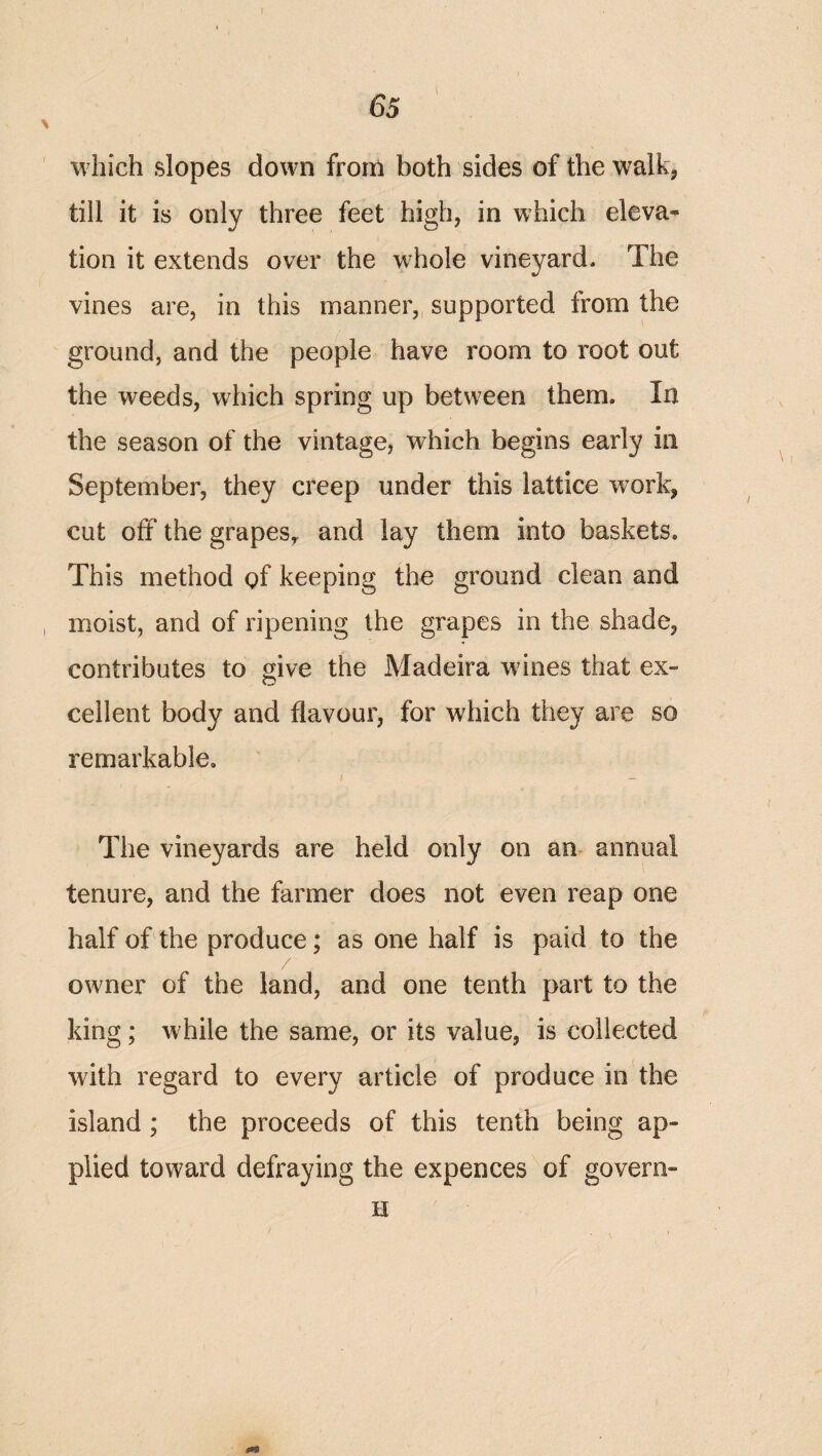 which slopes down from both sides of the walk, till it is only three feet high, in which eleva^ tion it extends over the wdiole vineyard. The vines are, in this manner, supported from the ground, and the people have room to root out the weeds, which spring up betw^een them. In the season of the vintage, which begins early in September, they creep under this lattice work, cut off the grapes^ and lay them into baskets. This method of keeping the ground clean and moist, and of ripening the grapes in the shade, contributes to give the Madeira wines that ex¬ cellent body and flavour, for which they are so remarkable. The vineyards are held only on an annual tenure, and the farmer does not even reap one half of the produce; as one half is paid to the owner of the land, and one tenth part to the king; w^hile the same, or its value, is collected with regard to every article of produce in the island; the proceeds of this tenth being ap¬ plied toward defraying the expences of govern- H