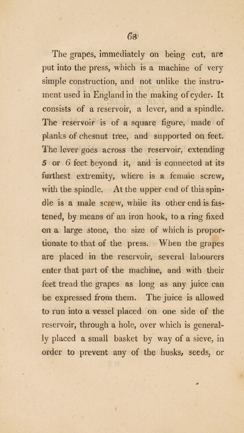 6s \ The graphs, immediately on being cut, are put into the press, which is a machine of very simple construction, and not unlike the instru¬ ment used in England in the making of cyder. It consists of a reservoir, a lever, and a spindle. The reservoir is of a square figure, made of planks of chesnut tree, and supported on feet. The lever goes across the reservoir, extending 5 or 6 feet beyond it, and is connected at its furthest extremity, where is a female screw^ with the spindle. At the upper end of this spin¬ dle is a male screw, while its other end is fas¬ tened, by means of an iron hook, to a ring fixed on a large stone, the size of which is propor¬ tionate to that of the press. When the grapes are placed in the reservoir, several labourers enter that part of the machine, and with their feet tread the grapes as long as any juice can be expressed from them. The juice is allowed to run into a vessel placed on one side of the reservoir, through a hole, over which is general¬ ly placed a small basket by way of a sieve, in order to prevent any of the busks, seeds, or