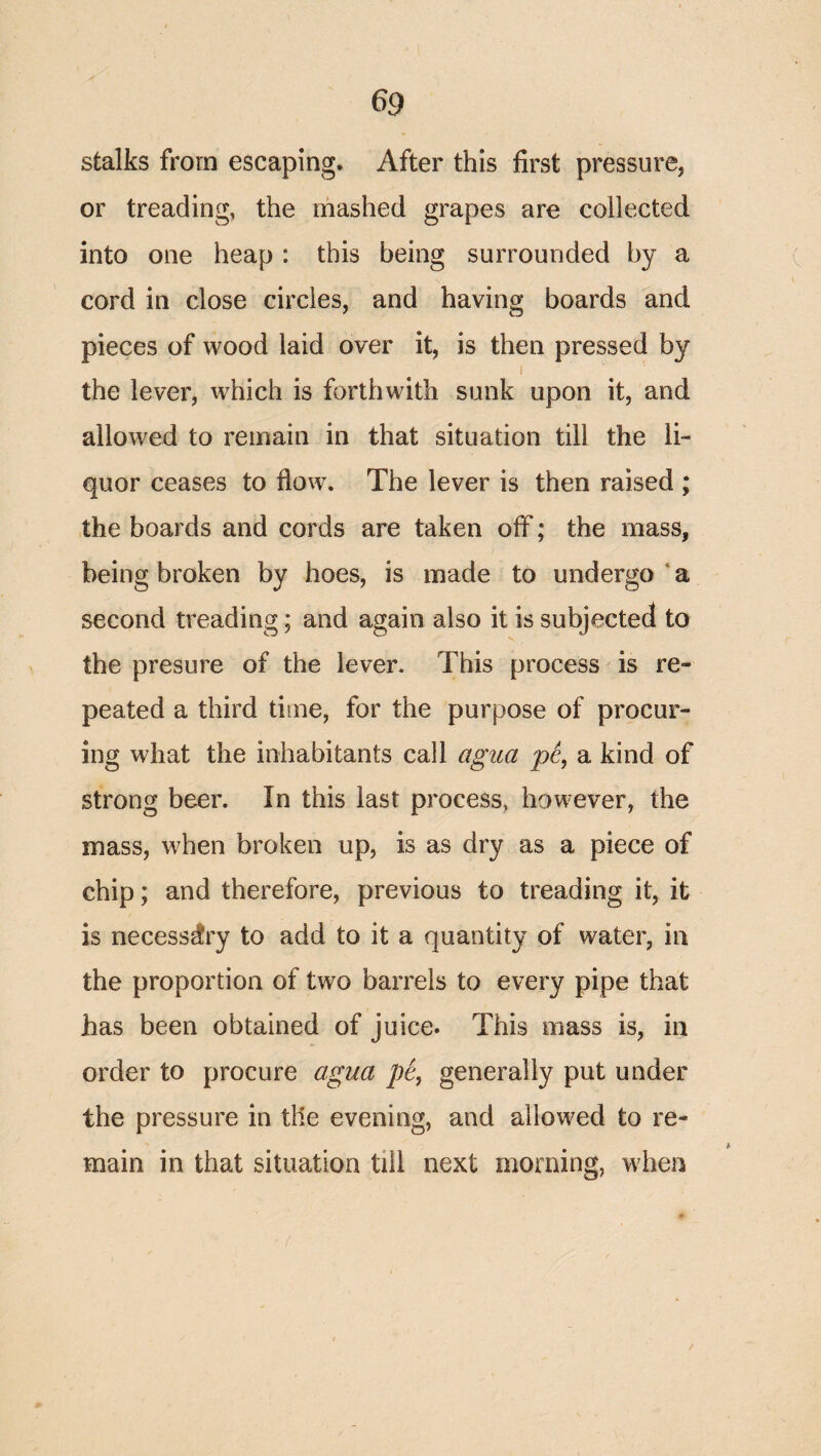 stalks from escaping* After this first pressure, or treading, the mashed grapes are collected into one heap : this being surrounded by a cord in close circles, and having boards and pieces of wood laid over it, is then pressed by the lever, which is forthwith sunk upon it, and allowed to remain in that situation till the li¬ quor ceases to flow. The lever is then raised ; the boards and cords are taken off; the mass, being broken by hoes, is made to undergo ‘ a second treading; and again also it is subjected to the presure of the lever. This process is re¬ peated a third time, for the purpose of procur¬ ing what the inhabitants call agua a kind of strong beer. In this last process, however, the mass, when broken up, is as dry as a piece of chip; and therefore, previous to treading it, it is necessary to add to it a quantity of water, in the proportion of two barrels to every pipe that has been obtained of juice* This mass is, in order to procure agua p6, generally put under the pressure in the evening, and allowed to re¬ main in that situation till next morning, when