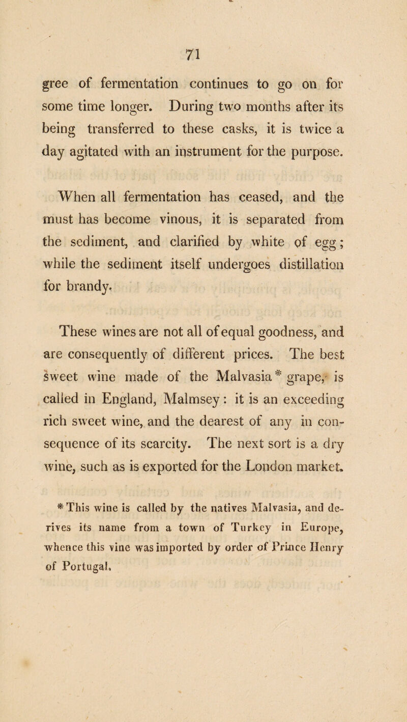 gree of fermentation continues to go on for some time longer. During two months after its being transferred to these casks, it is twice a day agitated with an instrument for the purpose. When all fermentation has ceased, and the must has become vinous, it is separated from the sediment, and clarified by white of egg; while the sediment itself undergoes distillation for brandy. These wines are not all of equal goodness, and are consequently of different prices. The best sweet wine made of the Malvasia ^ grape,is called in England, Malmsey: it is an exceeding rich sweet wine, and the dearest of any in con¬ sequence of its scarcity. The next sort is a dry wine, such as is exported for the London market * This wine is called by the natives Malvasia, and de¬ rives its name from a town of Turkey in Europe, whence this vine was imported by order of Prince Henry of Portugal,