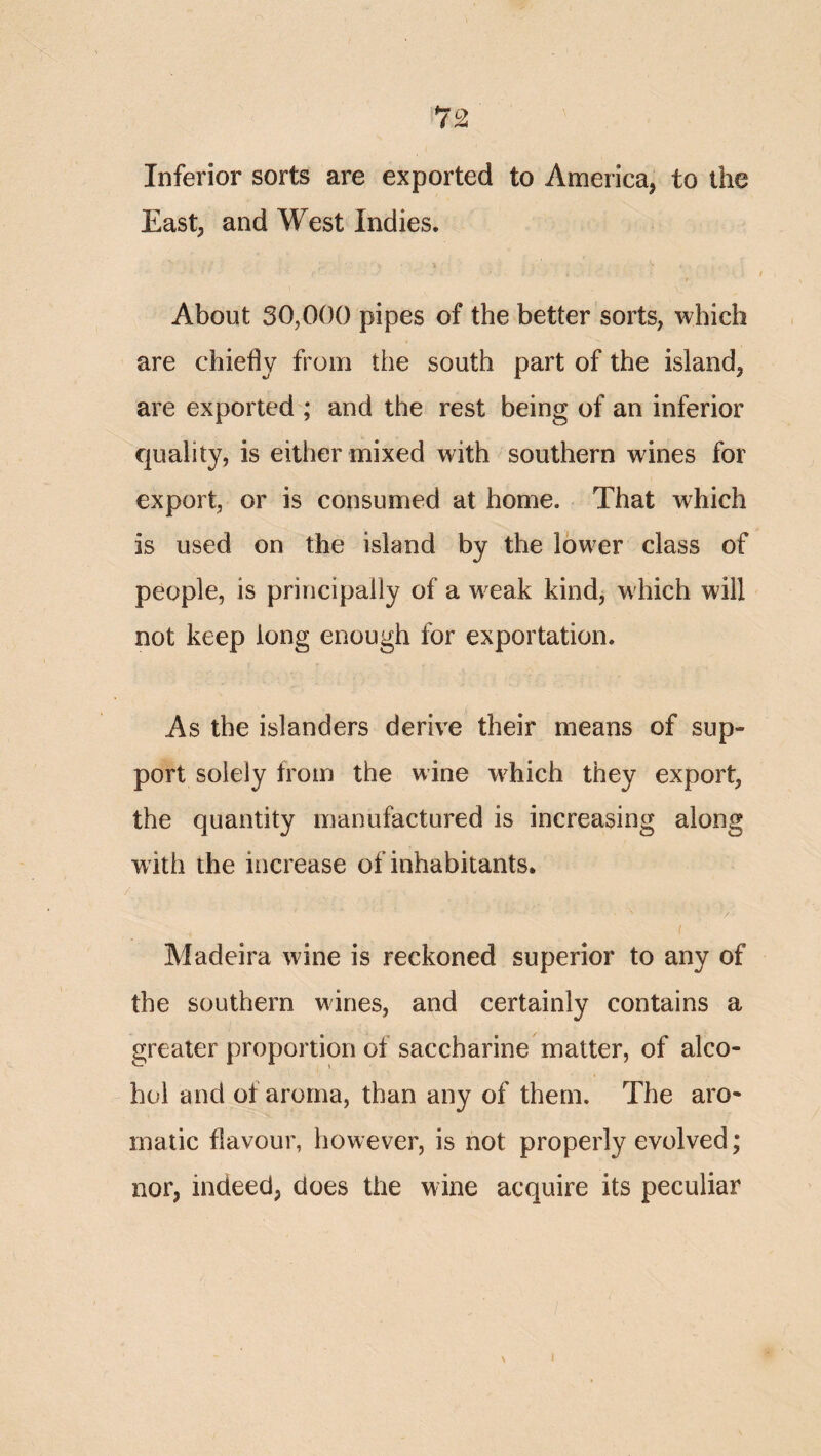 Inferior sorts are exported to America, to the East; and West Indies. About 30,000 pipes of the better sorts, which are chiefly from the south part of the island, are exported ; and the rest being of an inferior quality, is either mixed with southern wines for export, or is consumed at home. That which is used on the island by the lower class of people, is principally of a weak kind, which will not keep long enough for exportation. As the islanders derive their means of sup¬ port solely from the wine w^hich they export, the quantity manufactured is increasing along with the increase of inhabitants. Madeira wine is reckoned superior to any of the southern wines, and certainly contains a greater proportion of saccharine matter, of alco¬ hol and of aroma, than any of them. The aro¬ matic flavour, however, is not properly evolved; nor, indeed, does the wine acquire its peculiar