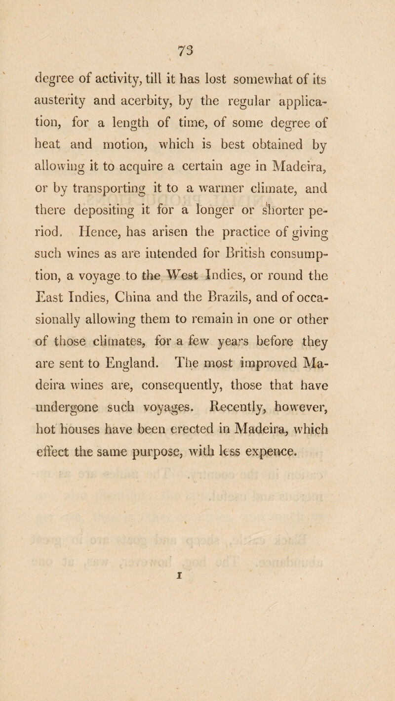 degree of activity, till it has lost somewhat of its austerity aad acerbity, by the regular applica¬ tion, for a length of time, of some degree of heat and motion, which is best obtained by allowing it to acquire a certain age in Madeira, or by transporting it to a w^armer climate, and there depositing it for a longer or shorter pe¬ riod. Hence, has arisen the practice of giving 1 such wines as are intended for British consump- , tion, a voyage to the West Indies, or round the East Indies, China and the Brazils, and of occa¬ sionally allowing them to remain in one or other of those climates, for a few years before they are sent to England. The most improved Ma¬ deira wines are, consequently, those that have undergone such voyages. Recently, however, hot houses have been erected in Madeira, which effect the same purpose, Avith less expence. I