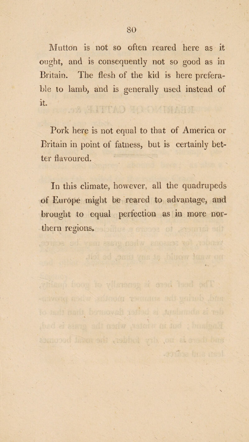 Mutton is not so often reared here as it ought, and is consequently not so good as in Britain. The flesh of the kid is here prefera¬ ble to lamb, and is generally used instead of it. Pork here is not equal to that of America or Britain in point of fatness, but is certainly bet¬ ter flavoured. In this climate, however, all the quadrupeds of Europe might be reared to advantage, and brought to equal perfection as in more nor¬ thern regions.