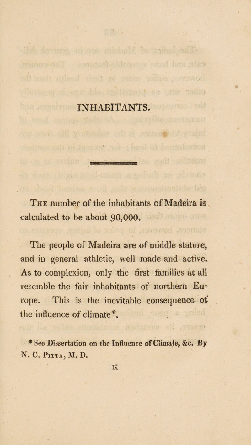 INHABITANTS. \ I The number of the inhabitants of Madeira is, calculated to be about 90,000. The people of Madeira are of middle stature, and in general athletic, well made and active. As to complexion, only the first families at all resemble the fair inhabitants of northern Eu rope. This is the inevitable consequence of the influence of climate^, * See Dissertation on the Influence of Climate, &c. By N. C. Pitta, M. D. K