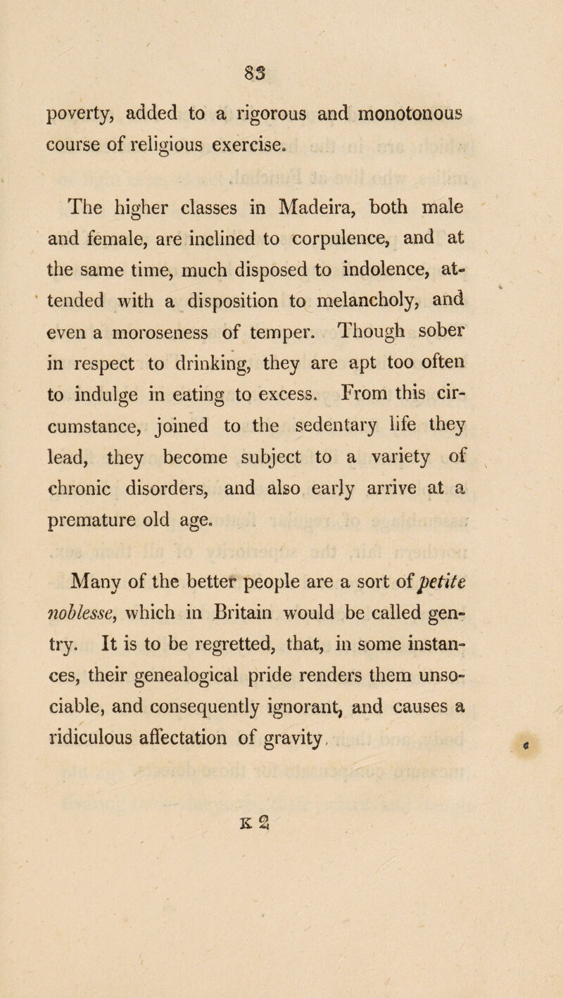 poverty, added to a rigorous and monotonous course of religious exercise^ The higher classes in Madeira, both male and female, are inclined to corpulence, and at the same time, much disposed to indolence, at- ’ tended with a disposition to melancholy, and even a moroseness of temper. Though sober in respect to drinking, they are apt too often to indulge in eating to excess. From this cir¬ cumstance, joined to the sedentary life they lead, they become subject to a variety of chronic disorders, and also early arrive at a premature old age. Many of the better people are a sort of petite noblesse, which in Britain would be called gen¬ try. It is to be regretted, that, in some instan¬ ces, their genealogical pride renders them unso¬ ciable, and consequently ignorant, and causes a ridiculous affectation of gravity, K %