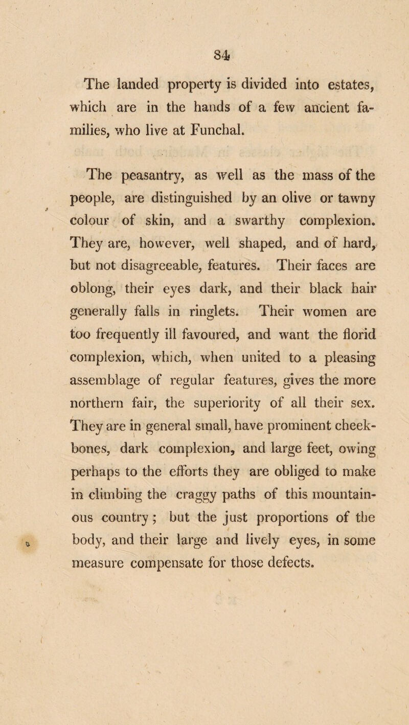 The landed property is divided into estates, which are in the hands of a few ancient fa¬ milies, who live at FunchaL The peasantry, as well as the mass of the people, are distinguished by an olive or tawny colour of skin, and a swarthy complexion. They are, however, well shaped, and of hard, hut not disagreeable, features. Their faces are oblong, their eyes dark, and their black hair generally falls in ringlets. Their w^omen are too frequently ill favoured, and want the florid complexion, which, when united to a pleasing assemblage of regular features, gives the more northern fair, the superiority of all their sex. They are in general small, have prominent cheek¬ bones, dark complexion, and large feet, owing perhaps to the efforts they are obliged to make in climbing the craggy paths of this mountain¬ ous country; but the just proportions of the body, and their large and lively eyes, in some measure compensate for those defects.
