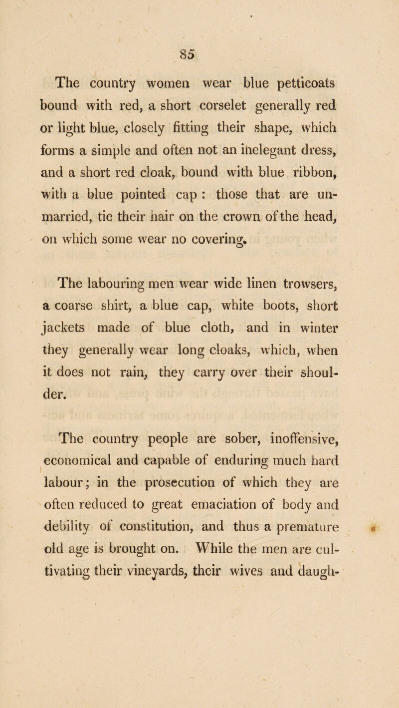 The country women wear blue petticoats bound with red, a short corselet generally red or light blue, closely fitting their shape, which forms a simple and often not an inelegant dress, and a short red cloak, bound with blue ribbon, with a blue pointed cap : those that are un¬ married, tie their hair on the crown of the head, on w^hich some wear no covering. The labouring men wear wide linen trowsers, a coarse shirt, a blue cap, white boots, short jackets made of blue cloth, and in winter they generally wear long cloaks, which, when it does not rain, they carry over their shoul¬ der. The country people are sober, inoffensive, economical and capable of enduring much hard labour; in the prosecution of which they are often reduced to great emaciation of body and I debility of constitution, and thus a premature 0 old age is brought on. While the men are cui- tivating their vineyards, their wives and daugh-