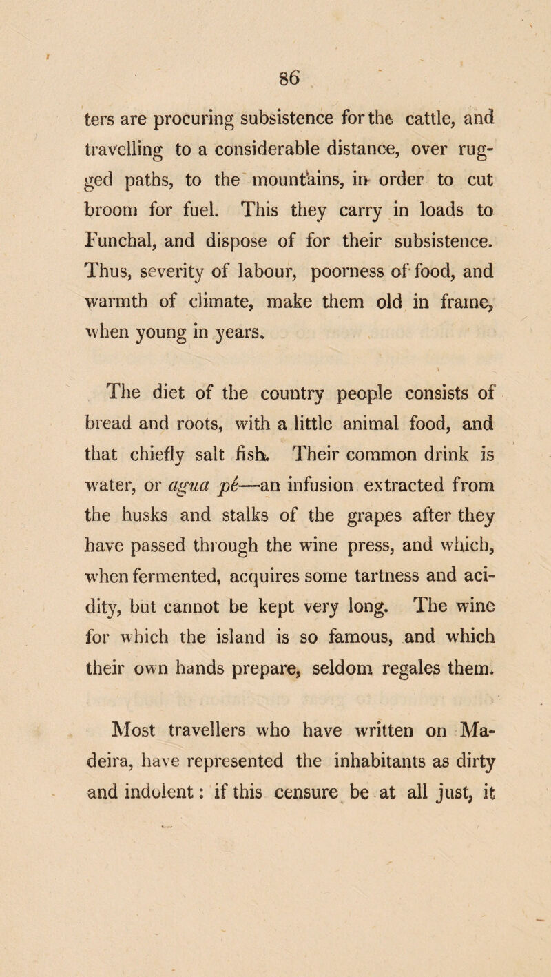 ters are procuring subsistence for the cattle, and travelling to a considerable distance, over rug¬ ged paths, to the' mountains, 'm order to cut broom for fuel. This they carry in loads to Funchal, and dispose of for their subsistence. Thus, severity of labour, poorness of food, and warmth of climate, make them old in frame, when young in years. I The diet of the country people consists of bread and roots, with a little animal food, and that chiefly salt fish. Their common drink is water, or agua an infusion extracted from the husks and stalks of the grapes after they have passed through the wine press, and which, when fermented, acquires some tartness and aci¬ dity, but cannot be kept very long. The wine for which the island is so famous, and which their own hands prepare, seldom regales them* Most travellers who have written on Ma¬ deira, have represented the inhabitants as dirty and indolent: if this censure be at all just, it