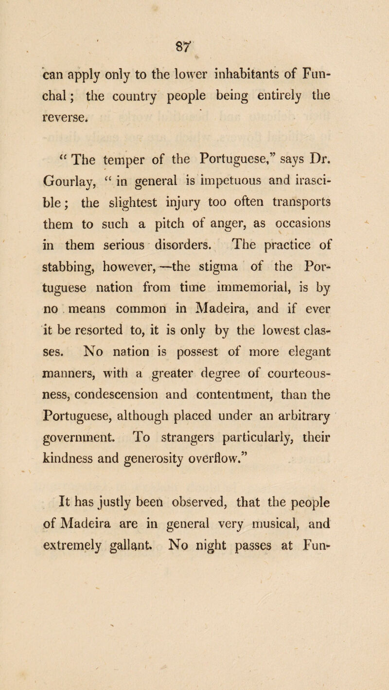 can apply only to the lower inhabitants of Fun¬ chal ; the country' people being entirely the reverse. The temper of the Portuguese,” says Dr. Gourlay, “ in general is impetuous and irasci¬ ble; the slightest injury too often transports them to such a pitch of anger, as occasions in them serious disorders. The practice of stabbing, however,—the stigma of the Por¬ tuguese nation from time immemorial, is by no . means common in Madeira, and if ever it be resorted to, it is only by the lowest clas¬ ses. No nation is possest of more elegant manners, with a greater degree of courteous¬ ness, condescension and contentment, than the Portuguese, although placed under an arbitrary government. To strangers particularly, their kindness and generosity overflow.” It has justly been observed, that the people of Madeira are in general very musical, and extremely gallant. No night passes at Fun-