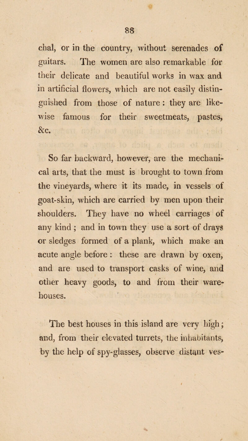 chai, or in the country, without serenades of guitars. The women are also remarkable for their delicate and beautiful works in wax and in artificial flowers, which are not easily distin¬ guished from those of nature : they are like¬ wise famous for their sweetmeats, pastes, See, 's^ So far backward, however, are the mechani¬ cal arts, that the must is brought to town from the vineyards, where it its made, in vessels of goat-skin, which are carried by men upon their shoulders. They have no wheel carriages of any kind ; and in town they use a sort of drays or sledges formed of a plank, which make an acute angle before : these are drawn by oxen, and are used to transport casks of wine, and other heavy goods, to and from their ware¬ houses. The best houses in this island are very high; and, from their elevated turrets, the inhabitants, by the help of spy-glasses, observe distant ves- /