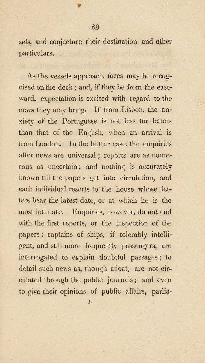 sels, and conjecture their destination and other particulars. As the vessels approach, faces may be recog¬ nised on the deck; and, if they be from the east¬ ward, expectation is excited with regard to the news they may bring. If from.Lisbon, the an¬ xiety of the Portuguese is not less for letters than that of the English, when an arrival is from London. In the lattter case, the enquiries after news are universal: reports are as nume- rous as uncertain; and nothing is accurately known till the papers get into circulation, and each individual resorts to the house wLose let¬ ters bear the latest date, or at which he is the most intimate. Enquiries, however, do not end / with the first reports, or the inspection of the papers : captains of ships, if tolerably intelli- / gent, and still more frequently passengers, are interrogated to explain doubtful passages; to detail such new^s as, though afloat, are not cir¬ culated through the public journals; and even to give their opinions of public affairs, parlia- L