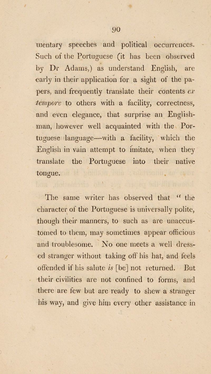 luentary speeches and political occurrences. Such of the Portuguese (it has been observed by Dr Adams,) as understand English, are early in their application for a sight of the pa¬ pers, and frequently translate their contents e.v tempore to others with a facility, correctness, and even elegance, that surprise an English¬ man, however well acquainted with the Por- \ tuguese language—with a facility, 'which the English in vain attempt to imitate, when they translate the Portuguese into their native tongue. The same writer has observed that the character of the Portuguese is universally polite, though their manners, to such as are unaccus¬ tomed to them, may sometimes appear officious and troublesome. No one meets a well dress- / ed stranger without taking off his hat, and feels offended if his salute is [be] not returned. But * their civilities are not confined to forms, and there are few but are ready to shew a stranger his way, and give him every other assistance in )