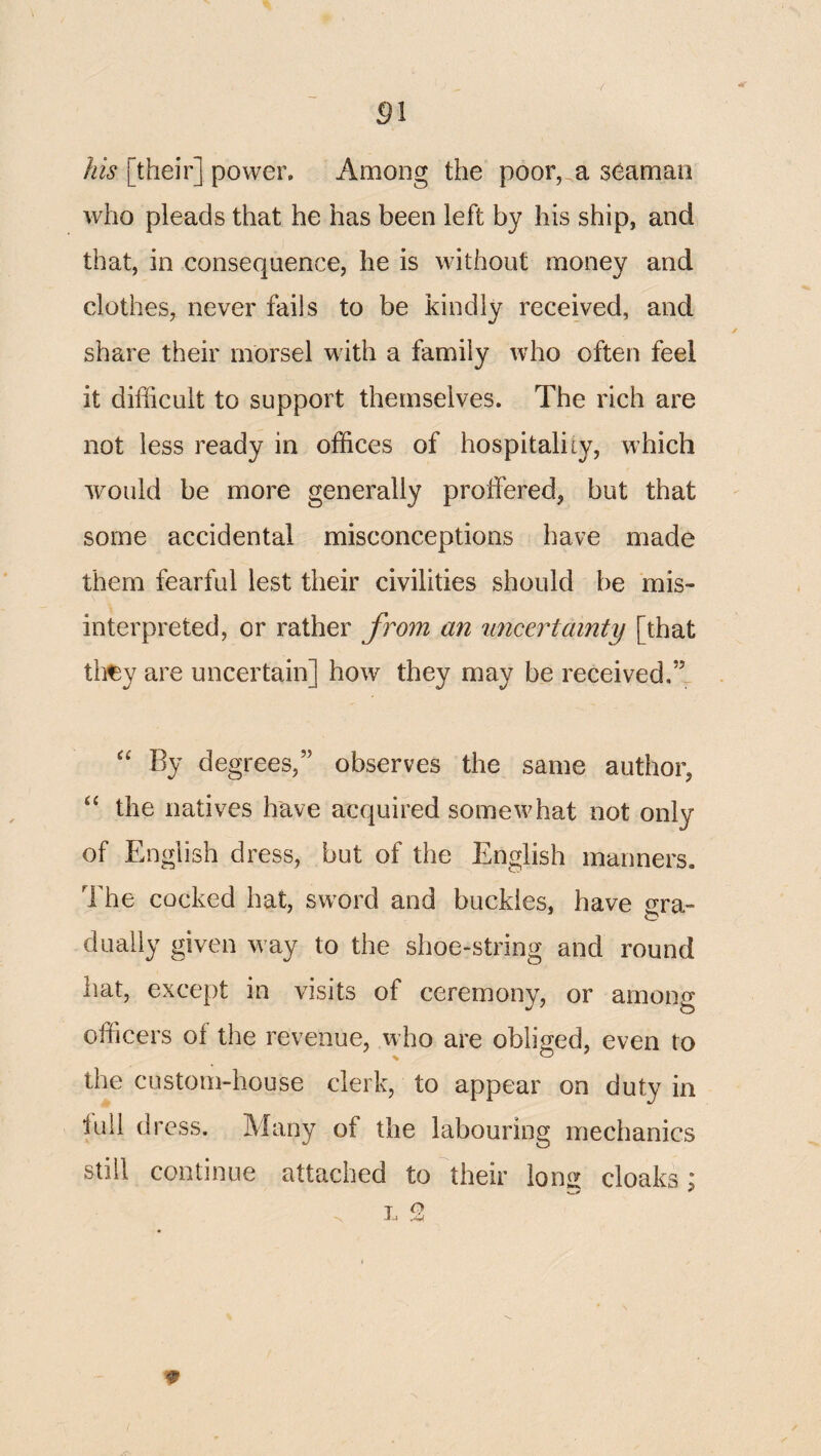 [their] power. Among the poor, a seaman who pleads that he has been left by his ship, and that, in consequence, he is without money and clothes, never fails to be kindly received, and share their morsel with a family who often feel it difficult to support themselves. The rich are not less ready in offices of hospitality, which would be more generally proffered, but that some accidental misconceptions have made them fearful lest their civilities should be mis¬ interpreted, or rather from an imcertainty [that tli^y are uncertain] how they may be received.” “ By degrees,” observes the same author, “ the natives have acquired somewhat not only of English dress, but of the English manners. The cocked hat, sword and buckles, have gra¬ dually given way to the shoe-string and round hat, except in visits of ceremony, or among officers of the revenue, who are obliged, even to the custom-house clerk, to appear on duty in lull dress. Many of the labouring mechanics still continue attached to their lons^ cloaks : T O •V J J