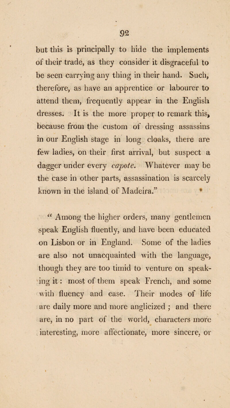 but this is principally to hide the implements of their trade, as they consider it disgraceful to be seen carrying any thing in their hand. Such, therefore, as have an apprentice or labourer to attend them, frequently appear in the English dresses. It is the more proper to remark this, because from the custom of dressing assassins in our English stage in long cloaks, there are few ladies, on their first arriyal, but suspect a dagger under every capote. Whatever may be the case in other parts, assassination is scarcely known in the island of Madeira.” ♦ Among the higher orders, many gentlemen speak English fluently, and have been educated on Lisbon or in England. Some of the ladies are also not unacquainted with the language, though they are too timid to venture on speak¬ ing it: most of them speak French, and some with fluency and ease. Their modes of life are daily more and more anglicized ; and there are, in no part of the w^orld, characters more interesting, more affectionate, more sincere, or I o