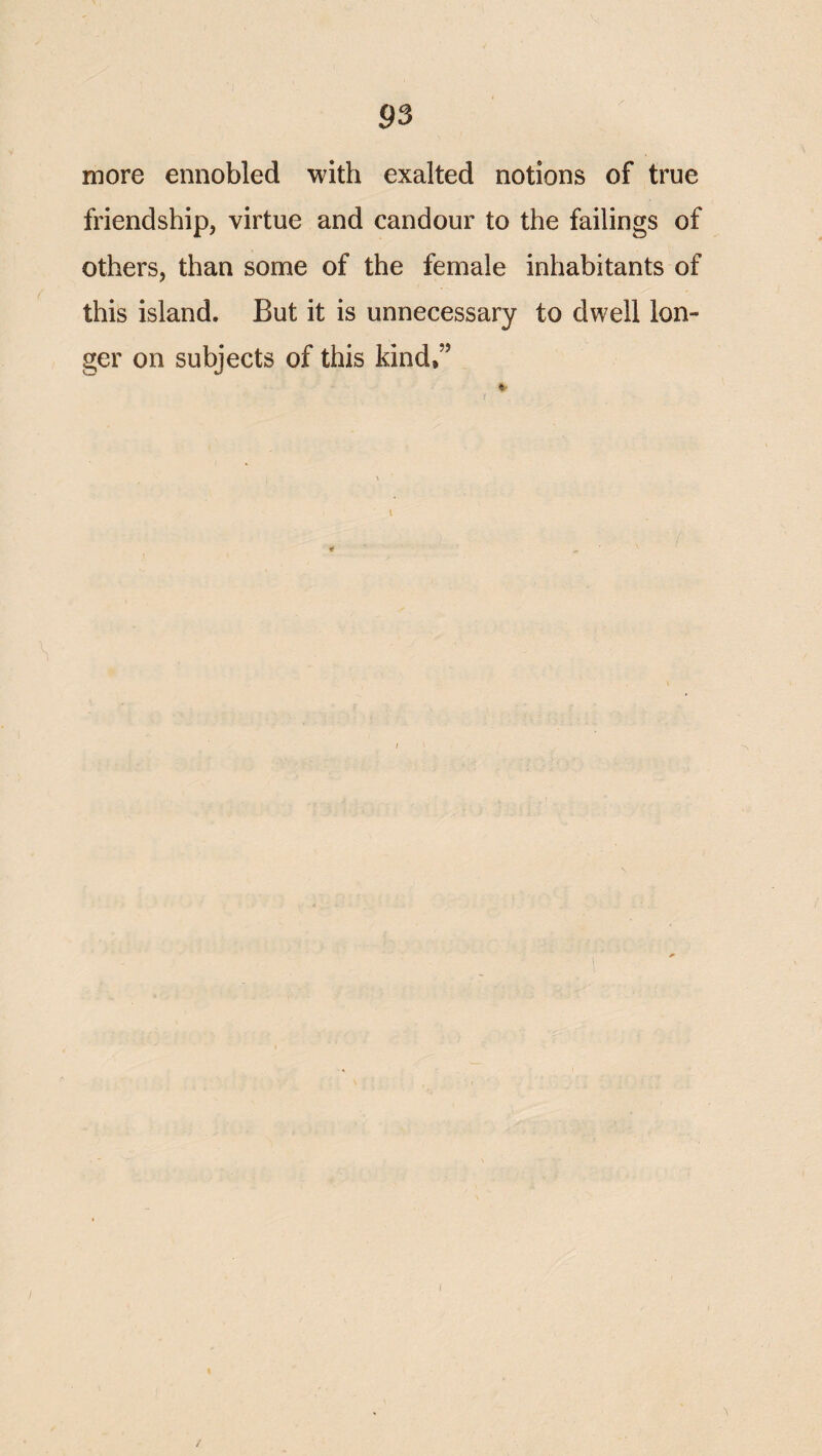 more ennobled with exalted notions of true friendship, virtue and candour to the failings of others, than some of the female inhabitants of this island. But it is unnecessary to dwell lon¬ ger on subjects of this kind,”