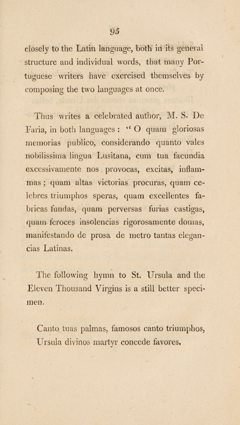 closely to the Latin language, both in its general structure and individual words, that many Por¬ tuguese writers have exercised themselves by composing the two languages at once. Thus writes a celebrated author, M. S. De Paria, in both languages : O quarn gloriosas memorias publico, considerando quanto vales nobilissima lingua Lusitana, cum tua facundia excessivamente nos provocas, excitas, inflam- inas ; quam altas victorias procuras, quarn ce- iebres triumphos speras, quam excellentes fa- bricas fundas, quam perversas furias castigas, quam. feroces insolencias rigorosamente domas, manifestando de prosa de metro tantas elegan- cias Latinas. The following hymn to St. Ursula and the Eleven Thousand Virgins is a still better speci¬ men. Canto tuas palmas, famosos canto triumphos, Ursula divinos martyr concede favores,