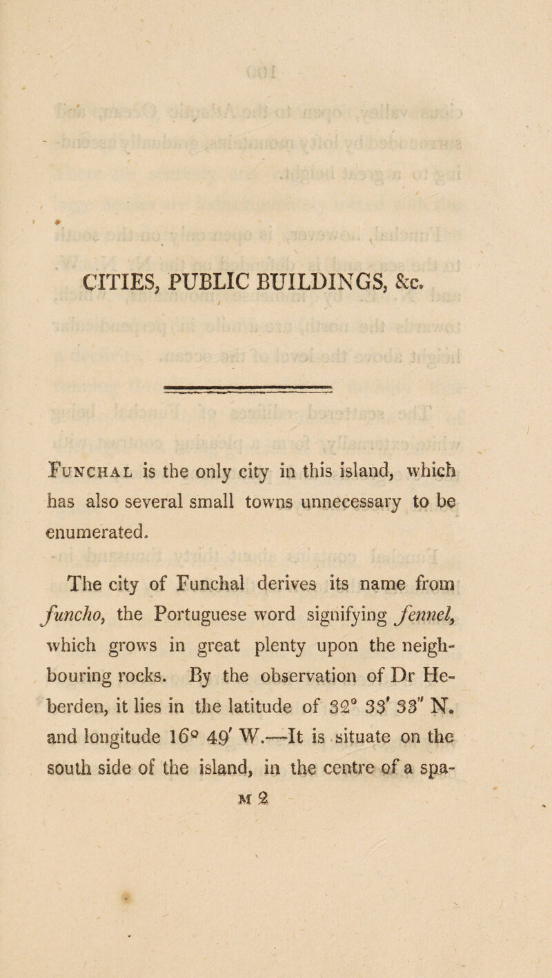 CITIES, PUBLIC BUILDINGS, See. i Funchal is the only city in this island, which has also several small towns unnecessary to be enumerated. The city of Funchal derives its name from funcho^ the Portuguese word signifying fennel^ which grows in great plenty upon the neigh¬ bouring rocks. By the observation of Dr He- berden, it lies in the latitude of 3£° 33' 33’' N. and longitude 49' W.—It is situate on the south side of the island, in the centre of a spa- M ^