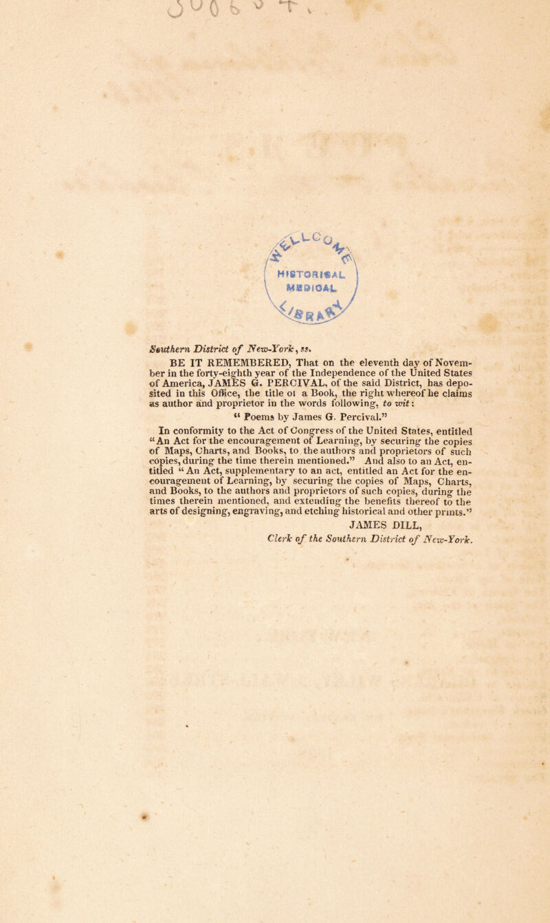 Southern District of New-YorJc, ss. BE IT REMEMBERED, That on the eleventh day of Novem¬ ber in the forty-eighth year of the Independence of the United States of America, JAMES G. PERCIVAL, of the said District, has depo¬ sited in this Office, the title ot a Book, the right whereof he claims as author and proprietor in the words following, to wit: “ Poems by James G. Percival.” In conformity to the Act of Congress of the United States, entitled “An Act for the encouragement of Learning, by securing the copies of Maps, Charts, and Books, to the authors and proprietors of such copies, during the time therein mentioned.” And also to an Act, en¬ titled “ An Act, supplementary to an act, entitled an Act for the en¬ couragement of Learning, by securing the copies of Maps, Charts, and Books, to the authors and proprietors of such copies, during the times therein mentioned, and extending the benefits thereof to the arts of designing, engraving, and etching historical and other prints.” JAMES DILL, Cleric of the Southern District of New-Yorlc.