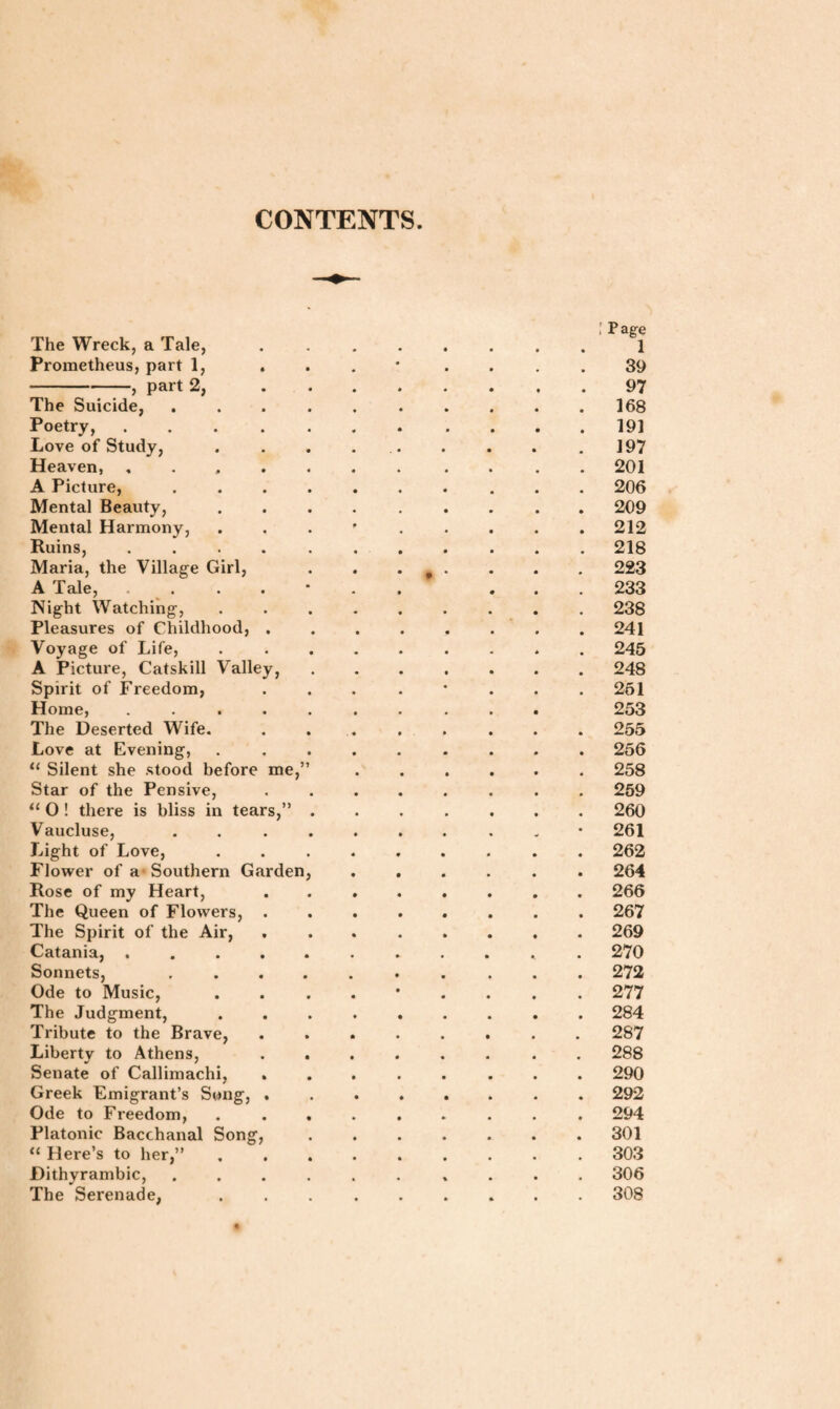 CONTENTS The Wreck, a Tale, Prometheus, part 1, . -, part 2, The Suicide, . Poetry, .... Love of Study, Heaven, . . , A Picture, Mental Beauty, Mental Harmony, Ruins, .... Maria, the Village Girl, A Tale, .... Night Watching, Pleasures of Childhood, . Voyage of Life, A Picture, Catskill Valley, Spirit of Freedom, Home, .... The Deserted Wife. Love at Evening, 11 Silent she stood before me,’ Star of the Pensive, 11 0 ! there is bliss in tears,” Vaucluse, Light of Love, Flower of a Southern Garden Rose of my Heart, The Queen of Flowers, . The Spirit of the Air, Catania, .... Sonnets, Ode to Music, The Judgment, Tribute to the Brave, Liberty to Athens, Senate of Callimachi, Greek Emigrant’s Song, . Ode to Freedom, Platonic Bacchanal Song, tl Here’s to her,” Dithyrambic, The Serenade, : Page 1 39 97 168 191 197 201 206 209 212 218 223 233 238 241 245 248 251 253 255 256 258 259 260 261 262 264 266 267 269 270 272 277 284 287 288 290 292 294 301 303 306 308