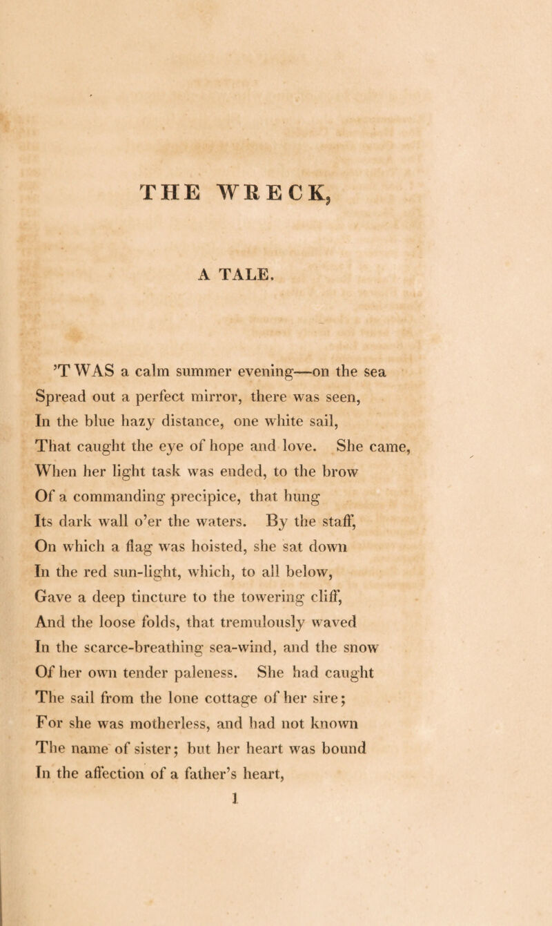 THE WRECK, A TALE. ’TWAS a calm summer evening—on the sea Spread out a perfect mirror, there was seen, In the blue hazy distance, one white sail, That caught the eye of hope and love. She came, When her light task was ended, to the brow Of a commanding precipice, that hung Its dark wall o’er the waters. By the staff, On which a flag was hoisted, she sat down In the red sun-light, which, to all below, Gave a deep tincture to the towering cliff, And the loose folds, that tremulously waved In the scarce-breathing sea-wind, and the snow Of her own tender paleness. She had caught The sail from the lone cottage of her sire; For she was motherless, and had not known The name of sister; but her heart was bound In the affection of a father’s heart,