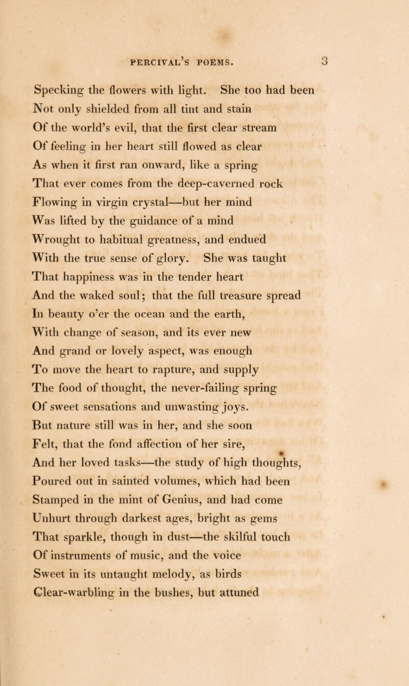 Specking the flowers with light. She too had been Not only shielded from all tint and stain Of the world’s evil, that the first clear stream Of feeling in her heart still flowed as clear As when it first ran onward, like a spring That ever comes from the deep-caverned rock Flowing in virgin crystal—but her mind Was lifted by the guidance of a mind Wrought to habitual greatness, and endued With the true sense of glory. She was taught That happiness was in the tender heart And the waked soul; that the full treasure spread In beauty o’er the ocean and the earth, With change of season, and its ever new And grand or lovely aspect, was enough To move the heart to rapture, and supply The food of thought, the never-failing spring Of sweet sensations and unwasting joys. But nature still was in her, and she soon Felt, that the fond affection of her sire, • And her loved tasks—the study of high thoughts, Poured out in sainted volumes, which had been Stamped in the mint of Genius, and had come Unhurt through darkest ages, bright as gems That sparkle, though in dust—the skilful touch Of instruments of music, and the voice Sweet in its untaught melody, as birds Glear-warbling in the bushes, but attuned