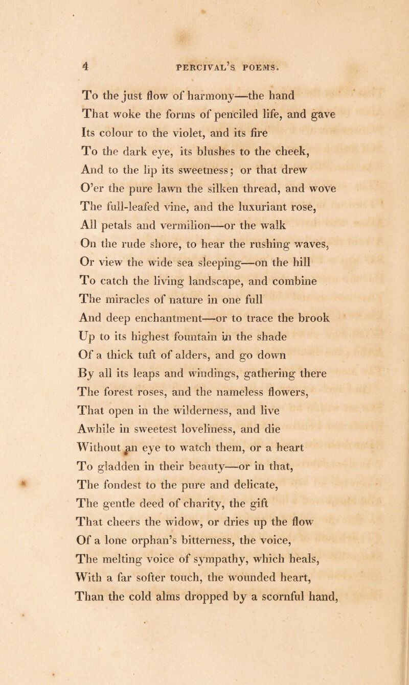 To the just flow of harmony—the hand That woke the forms of penciled life, and gave Its colour to the violet, and its fire To the dark eye, its blushes to the cheek, And to the lip its sweetness; or that drew O’er the pure lawn the silken thread, and wove The full-leafed vine, and the luxuriant rose, All petals and vermilion—-or the walk On the rude shore, to hear the rushing waves. Or view the wide sea sleeping—on the hill To catch the living landscape, and combine The miracles of nature in one full And deep enchantment—-or to trace the brook Up to its highest fountain hi the shade Of a thick tuft of alders, and go down By all its leaps and windings, gathering there The forest roses, and the nameless flowers, That open in the wilderness, and live Awhile in sweetest loveliness, and die Without an eye to watch them, or a heart To gladden in their beauty—or in that, The fondest to the pure and delicate, The gentle deed of charity, the gift That cheers the widow, or dries up the flow Of a lone orphan’s bitterness, the voice, The melting voice of sympathy, which heals, With a far softer touch, the wounded heart, Than the cold alms dropped by a scornful hand,